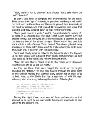 "Wall, we're in fur it, anyway," said Shorty. "Let's take down the
bed 'n' turn in!"
It didn't take long to complete the arrangements for the night.
They spread their "gum" blankets, or ponchos, on the ground, within
the tent, and on these their wool blankets, placed their knapsacks at
the head for pillows, and that was all. It was warmer than usual that
evening, and they stripped down to their nether garments.
"Feels good once in a while," said Si, "to peel a feller's clothes oft,
'n' sleep in a Christian-like way. But, Great Scott! Shorty, ain't this
ground lumpy? It's like lying on a big washboard. I scooted all over
the country huntin' fer straw to-night. There wasn't but one little
stack within a mile of camp. Them derned Ohio chaps gobbled every
smidgin of it. They didn't leave enuff to make a hummin'-bird's nest.
The 200th Ind. 'll git even with 'em some day."
So Si and Shorty crept in between the blankets, drew the top one
up to their chins, and adjusted their bodily protuberances as best
they could to fit the ridges and hollows beneath them.
"Now, Si," said Shorty, "don't ye git to fitin' rebels in yer sleep and
kick the kiver off, as ye did last night."
As they lay there their ears caught the music of the bugles
sounding the "tattoo." Far and near floated through the clear night
air the familiar melody that warned every soldier not on duty to go
to bed. Next to the 200th Ind. lay a regiment of wild Michigan
veterans, who struck up, following the strains of the bugles:
Say, oh Dutch'y, will ye fight mit Si-gel?
Zwei glass o' la-ger, Yaw! Yaw! Yaw!!!
Will yet fight to help de bul-ly ea-gle?
Schweitzer-ksse und pret-zels,
Hur-raw! raw! raw!
During the night there came one of those sudden storms that
seemed to be sent by an inscrutable Providence especially to give
variety to the soldier's life.
 