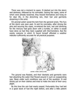 There was not a moment to spare. Si dashed out into the storm
and darkness, followed by his comrades. Seizing the ropes, some of
which were already loosened, they braced themselves and hung on
for dear life, in the drenching rain, their hair and garments
streaming in the wind.
Si's prompt action saved the tent from the general wreck. The fury
of the storm was soon past. Si and his comrades, after driving the
pins and securing the ropes, re-entered the tent, wet and shivering
for the mercury had gone down with a tumble, or rather it would
have done so had they been supplied with thermometers. But the
scanty costume in which Si found himself afforded a weather
indicator sufficiently accurate for all practical purposes.
The ground was flooded, and their blankets and garments were
fast absorbing the water that flowed around in such an exasperating
way. Sleep under such conditions was out of the question. Si and
Shorty put on their clothes and tried to make the best of their sorry
plight.
By this time the rain had nearly ceased. Fortunately they had laid
in a good stock of fuel the night before, and after a little patient
 