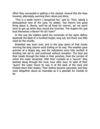 effort they succeeded in getting a fire started. Around this the boys
hovered, alternately warming their calves and shins.
"This is a leetle more'n I bargained fer," said Si. Then, taking a
philosophical view of the case, he added, "but there's one good
thing about it, Shorty, we'll be all fixed for mornin', an' we won't
have to get up when they sound the revel-lee. The buglers kin jest
bust theirselves a-blowin' fer all I keer!"
In this way the soldiers spent the remainder of the night. Before
daybreak the blast of a hundred bugles rang out, but there was little
need for the reveille.
Breakfast was soon over, and in the gray dawn of that murky
morning the long column went trailing on its way. The weather gave
promise of a sloppy day, and the indications were fully verified. A
drizzling rain set in, and continued without cessation. The boys put
their heads through the holes in their ponchos, from the corners of
which the water streamed. With their muskets at a "secure" they
sloshed along through the mud, hour after hour. In spite of their
"gums" the water found its way in at the back of the neck and
trickled down their bodies. Their clothes became saturated, and they
were altogether about as miserable as it is possible for mortals to
be.
 