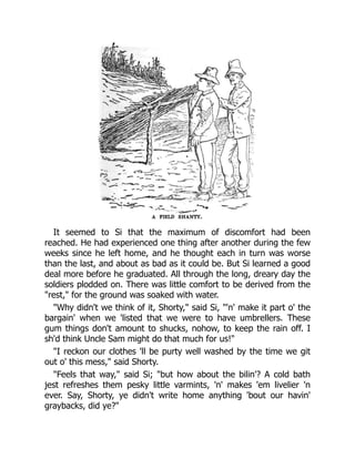 It seemed to Si that the maximum of discomfort had been
reached. He had experienced one thing after another during the few
weeks since he left home, and he thought each in turn was worse
than the last, and about as bad as it could be. But Si learned a good
deal more before he graduated. All through the long, dreary day the
soldiers plodded on. There was little comfort to be derived from the
"rest," for the ground was soaked with water.
"Why didn't we think of it, Shorty," said Si, "'n' make it part o' the
bargain' when we 'listed that we were to have umbrellers. These
gum things don't amount to shucks, nohow, to keep the rain off. I
sh'd think Uncle Sam might do that much for us!"
"I reckon our clothes 'll be purty well washed by the time we git
out o' this mess," said Shorty.
"Feels that way," said Si; "but how about the bilin'? A cold bath
jest refreshes them pesky little varmints, 'n' makes 'em livelier 'n
ever. Say, Shorty, ye didn't write home anything 'bout our havin'
graybacks, did ye?"
 