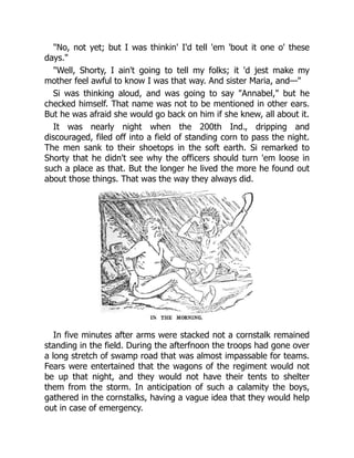 "No, not yet; but I was thinkin' I'd tell 'em 'bout it one o' these
days."
"Well, Shorty, I ain't going to tell my folks; it 'd jest make my
mother feel awful to know I was that way. And sister Maria, and—"
Si was thinking aloud, and was going to say "Annabel," but he
checked himself. That name was not to be mentioned in other ears.
But he was afraid she would go back on him if she knew, all about it.
It was nearly night when the 200th Ind., dripping and
discouraged, filed off into a field of standing corn to pass the night.
The men sank to their shoetops in the soft earth. Si remarked to
Shorty that he didn't see why the officers should turn 'em loose in
such a place as that. But the longer he lived the more he found out
about those things. That was the way they always did.
In five minutes after arms were stacked not a cornstalk remained
standing in the field. During the afterfnoon the troops had gone over
a long stretch of swamp road that was almost impassable for teams.
Fears were entertained that the wagons of the regiment would not
be up that night, and they would not have their tents to shelter
them from the storm. In anticipation of such a calamity the boys,
gathered in the cornstalks, having a vague idea that they would help
out in case of emergency.
 