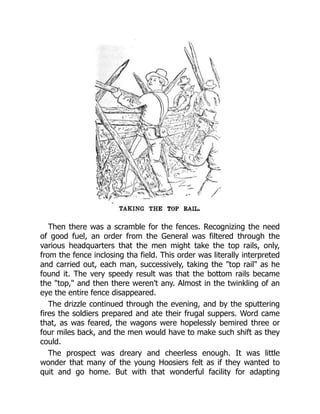 Then there was a scramble for the fences. Recognizing the need
of good fuel, an order from the General was filtered through the
various headquarters that the men might take the top rails, only,
from the fence inclosing tha field. This order was literally interpreted
and carried out, each man, successively, taking the "top rail" as he
found it. The very speedy result was that the bottom rails became
the "top," and then there weren't any. Almost in the twinkling of an
eye the entire fence disappeared.
The drizzle continued through the evening, and by the sputtering
fires the soldiers prepared and ate their frugal suppers. Word came
that, as was feared, the wagons were hopelessly bemired three or
four miles back, and the men would have to make such shift as they
could.
The prospect was dreary and cheerless enough. It was little
wonder that many of the young Hoosiers felt as if they wanted to
quit and go home. But with that wonderful facility for adapting
 