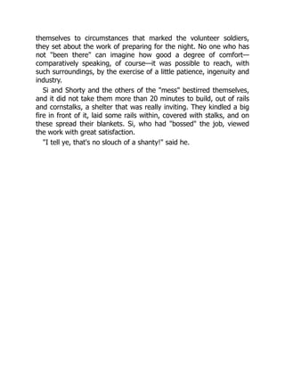 themselves to circumstances that marked the volunteer soldiers,
they set about the work of preparing for the night. No one who has
not "been there" can imagine how good a degree of comfort—
comparatively speaking, of course—it was possible to reach, with
such surroundings, by the exercise of a little patience, ingenuity and
industry.
Si and Shorty and the others of the "mess" bestirred themselves,
and it did not take them more than 20 minutes to build, out of rails
and cornstalks, a shelter that was really inviting. They kindled a big
fire in front of it, laid some rails within, covered with stalks, and on
these spread their blankets. Si, who had "bossed" the job, viewed
the work with great satisfaction.
"I tell ye, that's no slouch of a shanty!" said he.
 