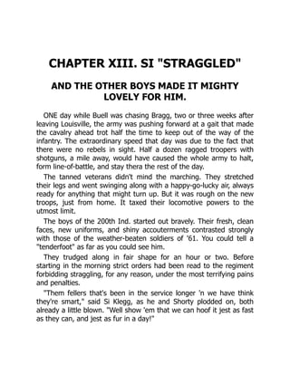 CHAPTER XIII. SI "STRAGGLED"
AND THE OTHER BOYS MADE IT MIGHTY
LOVELY FOR HIM.
ONE day while Buell was chasing Bragg, two or three weeks after
leaving Louisville, the army was pushing forward at a gait that made
the cavalry ahead trot half the time to keep out of the way of the
infantry. The extraordinary speed that day was due to the fact that
there were no rebels in sight. Half a dozen ragged troopers with
shotguns, a mile away, would have caused the whole army to halt,
form line-of-battle, and stay thera the rest of the day.
The tanned veterans didn't mind the marching. They stretched
their legs and went swinging along with a happy-go-lucky air, always
ready for anything that might turn up. But it was rough on the new
troops, just from home. It taxed their locomotive powers to the
utmost limit.
The boys of the 200th Ind. started out bravely. Their fresh, clean
faces, new uniforms, and shiny accouterments contrasted strongly
with those of the weather-beaten soldiers of '61. You could tell a
"tenderfoot" as far as you could see him.
They trudged along in fair shape for an hour or two. Before
starting in the morning strict orders had been read to the regiment
forbidding straggling, for any reason, under the most terrifying pains
and penalties.
"Them fellers that's been in the service longer 'n we have think
they're smart," said Si Klegg, as he and Shorty plodded on, both
already a little blown. "Well show 'em that we can hoof it jest as fast
as they can, and jest as fur in a day!"
 