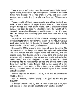 "Seems to me we're git'n over the ground party lively to-day,"
replied Shorty, who was in a grumbling mood. "Wonder if the Gin'ral
thinks we're bosses! I'm a little short o' wind, and these pesky
gunboats are scrapin' the bark off'n my feet; but I'll keep up or
bust."
Though e spirit of these young patriots was willing, the flesh was
weak. It wasn't long till Si began to limp. Now and then a groan
escaped his lips as a fresh blister "broke." But Si clinched his teeth,
humped his back to ease his shoulders from the weight of his
knapsack, screwed up his courage, and tramped on over the stony
pike. He thought the breathing spells were very short and a long
way apart.
Si's knapsack had experienced the universal shrinkage, as told in a
previous chapter of our hero's martial career. He still had, however, a
good many things that he thought he couldn't spare, but which he
found later he could very well get along without.
By noon the 200th began to show signs of going to pieces. The
column stretched out longer and longer, like a piece of India-rubber.
The ranks looked thin and ragged. Lame and foot-sore, with wo-
begone faces, their bodies aching in every bone and tendon, and
overcome with a weariness that no one can realize unless he has
"been there," the men dropped out one by one and threw
themselves into the fence-corners to rest. The officers stormed and
drew their swords in vain. Nature—that is, the nature of a new
soldier—could endure no more. The ambulances were filled to their
utmost, but these would not hold a twentieth part of the crippled
and suffering men.
"How're ye gittin' on, Shorty?" said Si, as he and his comrade still
struggled along.
"Fair to middlin'," replied Shorty. "I'm goin' to try and pull
through!"
"I thought I could," said Si, "but I'm 'bout played out! I am, fer a
fact! I guess ef I rest a bit I'll be able to ketch up after a while."
 