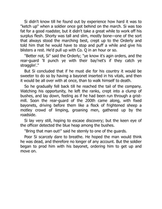 Si didn't know till he found out by experience how hard it was to
"ketch up" when a soldier once got behind on the march. Si was too
fat for a good roadster, but it didn't take a great while to work off his
surplus flesh. Shorty was tall and slim, mostly bone—one of the sort
that always stood the marching best, crept up to the Orderly and
told him that he would have to stop and puff a while and give his
blisters a rest. He'd pull up with Co. Q in an hour or so.
"Better not, Si" said the Orderly; "ye know it's agin orders, and the
rear-guard 'll punch ye with their bay'net's if they catch ye
stragglin'."
But Si concluded that if he must die for his country it would be
sweeter to do so by having a bayonet inserted in his vitals, and then
it would be all over with at once, than to walk himself to death.
So he gradually fell back till he reached the tail of the company.
Watching his opportunity, he left the ranks, crept into a clump of
bushes, and lay down, feeling as if he had been run through a grist-
mill. Soon the rear-guard of the 200th came along, with fixed
bayonets, driving before them like a flock of frightened sheep a
motley crowd of limping, groaning men, gathered up by the
roadside.
Si lay very still, hoping to escaoe discovery; but the keen eye of
the officer detected the blue heap among the bushes.
"Bring that man out!" said he sternly to one of the guards.
Poor Si scarcely dare to breathe. He hoped the man would think
he was dead, and therefore no longer of any account. But the soldier
began to prod him with his bayonet, ordering him to get up and
move on.
 