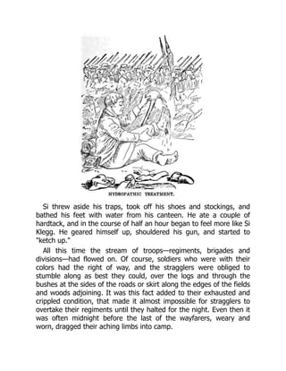 Si threw aside his traps, took off his shoes and stockings, and
bathed his feet with water from his canteen. He ate a couple of
hardtack, and in the course of half an hour began to feel more like Si
Klegg. He geared himself up, shouldered his gun, and started to
"ketch up."
All this time the stream of troops—regiments, brigades and
divisions—had flowed on. Of course, soldiers who were with their
colors had the right of way, and the stragglers were obliged to
stumble along as best they could, over the logs and through the
bushes at the sides of the roads or skirt along the edges of the fields
and woods adjoining. It was this fact added to their exhausted and
crippled condition, that made it almost impossible for stragglers to
overtake their regiments until they halted for the night. Even then it
was often midnight before the last of the wayfarers, weary and
worn, dragged their aching limbs into camp.
 