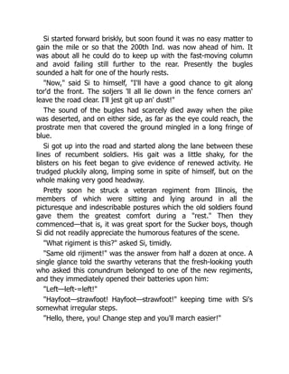 Si started forward briskly, but soon found it was no easy matter to
gain the mile or so that the 200th Ind. was now ahead of him. It
was about all he could do to keep up with the fast-moving column
and avoid failing still further to the rear. Presently the bugles
sounded a halt for one of the hourly rests.
"Now," said Si to himself, "I'll have a good chance to git along
tor'd the front. The soljers 'll all lie down in the fence corners an'
leave the road clear. I'll jest git up an' dust!"
The sound of the bugles had scarcely died away when the pike
was deserted, and on either side, as far as the eye could reach, the
prostrate men that covered the ground mingled in a long fringe of
blue.
Si got up into the road and started along the lane between these
lines of recumbent soldiers. His gait was a little shaky, for the
blisters on his feet began to give evidence of renewed activity. He
trudged pluckily along, limping some in spite of himself, but on the
whole making very good headway.
Pretty soon he struck a veteran regiment from Illinois, the
members of which were sitting and lying around in all the
picturesque and indescribable postures which the old soldiers found
gave them the greatest comfort during a "rest." Then they
commenced—that is, it was great sport for the Sucker boys, though
Si did not readily appreciate the humorous features of the scene.
"What rigiment is this?" asked Si, timidly.
"Same old rijiment!" was the answer from half a dozen at once. A
single glance told the swarthy veterans that the fresh-looking youth
who asked this conundrum belonged to one of the new regiments,
and they immediately opened their batteries upon him:
"Left—left-=left!"
"Hayfoot—strawfoot! Hayfoot—strawfoot!" keeping time with Si's
somewhat irregular steps.
"Hello, there, you! Change step and you'll march easier!"
 