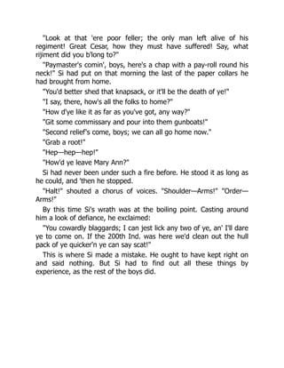 "Look at that 'ere poor feller; the only man left alive of his
regiment! Great Cesar, how they must have suffered! Say, what
rijiment did you b'long to?"
"Paymaster's comin', boys, here's a chap with a pay-roll round his
neck!" Si had put on that morning the last of the paper collars he
had brought from home.
"You'd better shed that knapsack, or it'll be the death of ye!"
"I say, there, how's all the folks to home?"
"How d'ye like it as far as you've got, any way?"
"Git some commissary and pour into them gunboats!"
"Second relief's come, boys; we can all go home now."
"Grab a root!"
"Hep—hep—hep!"
"How'd ye leave Mary Ann?"
Si had never been under such a fire before. He stood it as long as
he could, and 'then he stopped.
"Halt!" shouted a chorus of voices. "Shoulder—Arms!" "Order—
Arms!"
By this time Si's wrath was at the boiling point. Casting around
him a look of defiance, he exclaimed:
"You cowardly blaggards; I can jest lick any two of ye, an' I'll dare
ye to come on. If the 200th Ind. was here we'd clean out the hull
pack of ye quicker'n ye can say scat!"
This is where Si made a mistake. He ought to have kept right on
and said nothing. But Si had to find out all these things by
experience, as the rest of the boys did.
 