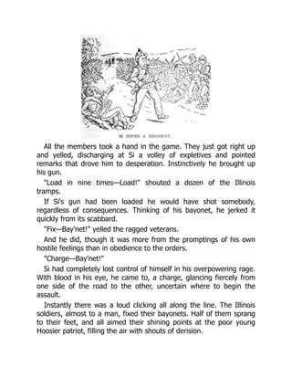 All the members took a hand in the game. They just got right up
and yelled, discharging at Si a volley of expletives and pointed
remarks that drove him to desperation. Instinctively he brought up
his gun.
"Load in nine times—Load!" shouted a dozen of the Illinois
tramps.
If Si's gun had been loaded he would have shot somebody,
regardless of consequences. Thinking of his bayonet, he jerked it
quickly from its scabbard.
"Fix—Bay'net!" yelled the ragged veterans.
And he did, though it was more from the promptings of his own
hostile feelings than in obedience to the orders.
"Charge—Bay'net!"
Si had completely lost control of himself in his overpowering rage.
With blood in his eye, he came to, a charge, glancing fiercely from
one side of the road to the other, uncertain where to begin the
assault.
Instantly there was a loud clicking all along the line. The Illinois
soldiers, almost to a man, fixed their bayonets. Half of them sprang
to their feet, and all aimed their shining points at the poor young
Hoosier patriot, filling the air with shouts of derision.
 