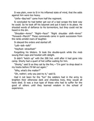 It was plain, even to Si in his inflamed state of mind, that the odds
against him were too heavy.
"Unfix—Bay'net!" came from half the regiment.
Si concluded he had better get out of a bad scrape the best way
he could. So he took off his bayonet and put it back in its place. He
shouted words of defiance to his tormentors, but they could not be
heard in the din.
"Shoulder—Arms!" "Right—Face!" "Right shoulder shift—Arms!"
"Forward—March!" These commands came in quick succession from
the ranks amidst roars of laughter.
Si obeyed the orders and started off.
"Left—left—left!"
"Hayfoot—strawfoot!"
Forgetting his blisters. Si took the double-quick while the mob
swung their caps and howled with delight.
Si didn't "ketch up" with the 200 Ind. until after it had gone into
camp. Shorty had a quart of hot coffee waiting for him.
"Shorty," said Si as they sat by the fire,—"I'm goin' to drop dead in
my tracks before I'll fall out again."
"Why, what's the matter?"
"Oh, nothin'; only you jest try it," said Si.
Had it not been for the "fun" the soldiers had in the army to
brighten their otherwise dark and cheerless lives, they would all
have died. Si was a true type of those who had to suffer for the
good of others until they learned wisdom in the school of
experience.
 