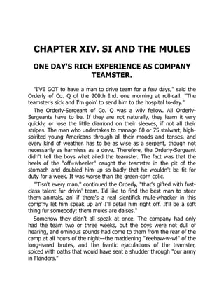 CHAPTER XIV. SI AND THE MULES
ONE DAY'S RICH EXPERIENCE AS COMPANY
TEAMSTER.
"I'VE GOT to have a man to drive team for a few days," said the
Orderly of Co. Q of the 200th Ind. one morning at roll-call. "The
teamster's sick and I'm goin' to send him to the hospital to-day."
The Orderly-Sergeant of Co. Q was a wily fellow. All Orderly-
Sergeants have to be. If they are not naturally, they learn it very
quickly, or lose the little diamond on their sleeves, if not all their
stripes. The man who undertakes to manage 60 or 75 stalwart, high-
spirited young Americans through all their moods and tenses, and
every kind of weather, has to be as wise as a serpent, though not
necessarily as harmless as a dove. Therefore, the Orderly-Sergeant
didn't tell the boys what ailed the teamster. The fact was that the
heels of the "off=wheeler" caught the teamster in the pit of the
stomach and doubled him up so badly that he wouldn't be fit for
duty for a week. It was worse than the green-corn colic.
"'Tisn't every man," continued the Orderly, "that's gifted with fust-
class talent fur drivin' team. I'd like to find the best man to steer
them animals, an' if there's a real sientifick mule-whacker in this
comp'ny let him speak up an' I'll detail him right off. It'll be a soft
thing fur somebody; them mules are daises."
Somehow they didn't all speak at once. The company had only
had the team two or three weeks, but the boys were not dull of
hearing, and ominous sounds had come to them from the rear of the
camp at all hours of the night—the maddening "Yeehaw-w-w!" of the
long-eared brutes, and the frantic ejaculations of the teamster,
spiced with oaths that would have sent a shudder through "our army
in Flanders."
 