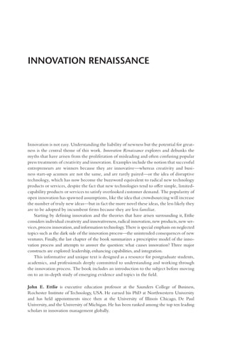 INNOVATION RENAISSANCE
Innovation is not easy. Understanding the liability of newness but the potential for great-
ness is the central theme of this work. Innovation Renaissance explores and debunks the
myths that have arisen from the proliferation of misleading and often confusing popular
press treatments of creativity and innovation. Examples include the notion that successful
entrepreneurs are winners because they are innovative—whereas creativity and busi-
ness start-up acumen are not the same, and are rarely paired—or the idea of disruptive
technology, which has now become the buzzword equivalent to radical new technology
products or services, despite the fact that new technologies tend to offer simple, limited-
capability products or services to satisfy overlooked customer demand. The popularity of
open innovation has spawned assumptions, like the idea that crowdsourcing will increase
the number of truly new ideas—but in fact the more novel these ideas, the less likely they
are to be adopted by incumbent firms because they are less familiar.
Starting by defining innovation and the theories that have arisen surrounding it, Ettlie
considers individual creativity and innovativeness,radical innovation,new products,new ser-
vices,process innovation,and information technology.There is special emphasis on neglected
topics such as the dark side of the innovation process—the unintended consequences of new
ventures. Finally, the last chapter of the book summarizes a prescriptive model of the inno-
vation process and attempts to answer the question: what causes innovation? Three major
constructs are explored: leadership, enhancing capabilities, and integration.
This informative and unique text is designed as a resource for postgraduate students,
academics, and professionals deeply committed to understanding and working through
the innovation process. The book includes an introduction to the subject before moving
on to an in-depth study of emerging evidence and topics in the field.
John E. Ettlie is executive education professor at the Saunders College of Business,
Rochester Institute of Technology, USA. He earned his PhD at Northwestern University
and has held appointments since then at the University of Illinois Chicago, De Paul
University, and the University of Michigan. He has been ranked among the top ten leading
scholars in innovation management globally.
 