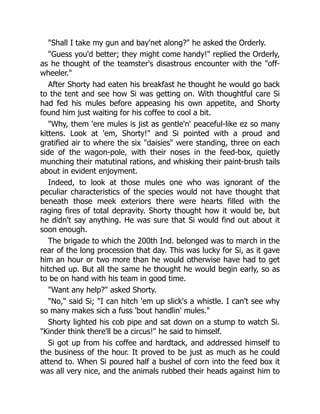 "Shall I take my gun and bay'net along?" he asked the Orderly.
"Guess you'd better; they might come handy!" replied the Orderly,
as he thought of the teamster's disastrous encounter with the "off-
wheeler."
After Shorty had eaten his breakfast he thought he would go back
to the tent and see how Si was getting on. With thoughtful care Si
had fed his mules before appeasing his own appetite, and Shorty
found him just waiting for his coffee to cool a bit.
"Why, them 'ere mules is jist as gentle'n' peaceful-like ez so many
kittens. Look at 'em, Shorty!" and Si pointed with a proud and
gratified air to where the six "daisies" were standing, three on each
side of the wagon-pole, with their noses in the feed-box, quietly
munching their matutinal rations, and whisking their paint-brush tails
about in evident enjoyment.
Indeed, to look at those mules one who was ignorant of the
peculiar characteristics of the species would not have thought that
beneath those meek exteriors there were hearts filled with the
raging fires of total depravity. Shorty thought how it would be, but
he didn't say anything. He was sure that Si would find out about it
soon enough.
The brigade to which the 200th Ind. belonged was to march in the
rear of the long procession that day. This was lucky for Si, as it gave
him an hour or two more than he would otherwise have had to get
hitched up. But all the same he thought he would begin early, so as
to be on hand with his team in good time.
"Want any help?" asked Shorty.
"No," said Si; "I can hitch 'em up slick's a whistle. I can't see why
so many makes sich a fuss 'bout handlin' mules."
Shorty lighted his cob pipe and sat down on a stump to watch Si.
"Kinder think there'll be a circus!" he said to himself.
Si got up from his coffee and hardtack, and addressed himself to
the business of the hour. It proved to be just as much as he could
attend to. When Si poured half a bushel of corn into the feed box it
was all very nice, and the animals rubbed their heads against him to
 