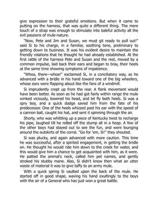 give expression to their grateful emotions. But when it came to
putting on the harness, that was quite a different thing. The mere
touch of a strap was enough to stimulate into baleful activity all the
evil passions of mule-nature.
"Now, Pete and Jim and Susan, we must git ready to pull out!"
said Si to his charge, in a familiar, soothing tone, preliminary to
getting down to business. It was his evident desire to maintain the
friendly relations that he thought he had already established. At the
first rattle of the harness Pete and Susan and the rest, moved by a
common impulse, laid back their ears and began to bray, their heels
at the same time showing symptoms of impatience.
"Whoa, there—whoa!" exclaimed Si, in a conciliatory way, as he
advanced with a bridle in his hand toward one of the big wheelers,
whose ears were flapping about like the fans of a windmill.
Si imprudently crept up from the rear. A flank movement would
have been better. As soon as he had got fairly within range the mule
winked viciously, lowered his head, and let fly both heels. Si was a
spry boy, and a quick dodge saved him from the fate of his
predecessor. One of the heels whizzed past his ear with the speed of
a cannon ball, caught his hat, and sent it spinning through the air.
Shorty, who was whittling up a piece of Kentucky twist to recharge
his pipe, laughed till he rolled off the stump all in a heap. A few of
the other boys had stayed out to see the fun, and were lounging
around the outskirts of the corral. "Go for 'em, Si!" they shouted.
Si was plucky, and again advanced with more caution. This time
he was successful, after a spirited engagement, in getting the bridle
on. He thought he would ride him down to the creek for water, and
this would give him a chance to get acquainted with him, as it were.
He patted the animal's neck, called him pet names, and gently
stroked his stubby mane. Alas, Si didn't know then what an utter
waste of material it was to give taffy to an army mule.
With a quick spring Si vaulted upon the back of the mule. He
started off in good shape, waving his hand exultingly to the boys
with the air of a General who has just won a great battle.
 