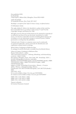 First published 2020
by Routledge
2 Park Square, Milton Park, Abingdon, Oxon OX14 4RN
and by Routledge
52 Vanderbilt Avenue, New York, NY 10017
Routledge is an imprint of the Taylor & Francis Group, an informa business
© 2020 John E. Ettlie
The right of John E. Ettlie to be identified as author of this work has
been asserted by him in accordance with sections 77 and 78 of the
Copyright, Designs and Patents Act 1988.
All rights reserved. No part of this book may be reprinted or reproduced
or utilised in any form or by any electronic, mechanical, or other
means, now known or hereafter invented, including photocopying and
recording, or in any information storage or retrieval system, without
permission in writing from the publishers.
Trademark notice: Product or corporate names may be trademarks
or registered trademarks, and are used only for identification and
explanation without intent to infringe.
British Library Cataloguing-in-Publication Data
A catalogue record for this book is available from the British Library
Library of Congress Cataloging-in-Publication Data
Names: Ettlie, John E., author.
Title: Innovation renaissance : defining, debunking, and demystifying
creativity / John E. Ettlie.
Description: Abingdon, Oxon ; New York, NY : Routledge, 2020. |
Includes bibliographical references and index.
Identifiers: LCCN 2019038506 (print) | LCCN 2019038507 (ebook) | ISBN
9781138392151 (hbk) | ISBN 9781138392175 (pbk) | ISBN
9780429402326 (ebk)
Subjects: LCSH: Technological innovations--History. | Creative
ability--History. | Entrepreneurship--History.
Classification: LCC HC79.T4 E88 2020 (print) | LCC HC79.T4 (ebook) |
DDC
658.4/063--dc23
LC record available at https://lccn.loc.gov/2019038506
LC ebook record available at https://lccn.loc.gov/2019038507
ISBN: 978-1-138-39215-1 (hbk)
ISBN: 978-1-138-39217-5 (pbk)
ISBN: 978-0-429-40232-6 (ebk)
Typeset in Bembo
by Lumina Datamatics Limited
 