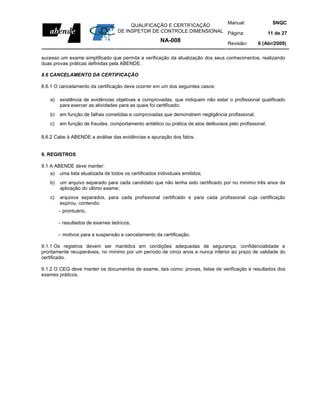 Manual:                             SNQC
                                        QUALIFICAÇÃO E CERTIFICAÇÃO
                                   DE INSPETOR DE CONTROLE DIMENSIONAL Página:                           11 de 27
                                                       NA-008                       Revisão:      0 (Abr/2009)

sucesso um exame simplificado que permita a verificação da atualização dos seus conhecimentos, realizando
duas provas práticas definidas pela ABENDE.

8.6 CANCELAMENTO DA CERTIFICAÇÃO

8.6.1 O cancelamento da certificação deve ocorrer em um dos seguintes casos:

   a)   existência de evidências objetivas e comprovadas, que indiquem não estar o profissional qualificado
        para exercer as atividades para as quais foi certificado;
   b)   em função de falhas cometidas e comprovadas que demonstrem negligência profissional;
   c)   em função de fraudes, comportamento antiético ou prática de atos delituosos pelo profissional.

8.6.2 Cabe à ABENDE a análise das evidências e apuração dos fatos.


9. REGISTROS

9.1 A ABENDE deve manter:
   a)   uma lista atualizada de todos os certificados individuais emitidos;
   b)   um arquivo separado para cada candidato que não tenha sido certificado por no mínimo três anos da
        aplicação do último exame;
   c)   arquivos separados, para cada profissional certificado e para cada profissional cuja certificação
        expirou, contendo:
        − prontuário;

        − resultados de exames teóricos;

        − motivos para a suspensão e cancelamento da certificação.

9.1.1 Os registros devem ser mantidos em condições adequadas de segurança, confidencialidade e
prontamente recuperáveis, no mínimo por um período de cinco anos e nunca inferior ao prazo de validade do
certificado.

9.1.2 O CEQ deve manter os documentos de exame, tais como: provas, listas de verificação e resultados dos
exames práticos.
 