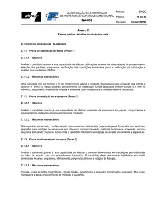 Manual:                          SNQC
                                      QUALIFICAÇÃO E CERTIFICAÇÃO
                                 DE INSPETOR DE CONTROLE DIMENSIONAL Página:                        19 de 27
                                                    NA-008                        Revisão:     0 (Abr/2009)


                                                 Anexo C
                               Exame prático - Análise de situações reais


C.1 Controle dimensional - Caldeiraria

C.1.1 Prova de calibração de trena (Prova 1)

C.1.1.1   Objetivo

Avaliar o candidato quanto à sua capacidade de efetuar calibrações através da interpretação de procedimento,
seleção dos padrões adequados, verificação das condições ambientais para a realização da calibração e
análise dos resultados obtidos.

C.1.1.2   Recursos necessários

Uma bancada com no mínimo 4 m de comprimento, plana e nivelada, dispositivos para a fixação das trenas a
calibrar e trena ou escala-padrão, procedimento de calibração, luneta graduada (menor divisão 0,1 mm no
mínimo), paquímetro, material de limpeza e ambiente com temperatura e umidade relativa controlada.

C.1.2 Prova de medição de espessura (Prova 2)

C.1.2.1   Objetivo

Avaliar o candidato quanto à sua capacidade de efetuar medições de espessura em peças, componentes e
equipamentos, utilizando um procedimento de medição.

C.1.2.2   Recursos necessários

Bloco-padrão escalonado, confeccionado com o mesmo material dos corpos-de-prova fornecidos ao candidato,
aparelho para medição de espessura por ultra-som microprocessado, material de limpeza, acoplante, corpos-
de-prova simulando chapas e tubos onde o candidato não tenha condições de avaliar visualmente a espessura.

C.1.3 Prova de dimensional de spool (Prova 3)

C.1.3.1   Objetivo

Avaliar o candidato quanto à sua capacidade de efetuar o controle dimensional em tubulações pré-fabricadas
ou não, de acordo com um procedimento fornecido. O candidato deve demonstrar habilidade em medir
dimensões lineares, angulares, alinhamento, perpendicularismo e rotação de flanges.

C.1.3.2   Recursos necessários

Trenas, níveis de bolha magnéticos, réguas rígidas, goniômetro e esquadro combinados, esquadro, fita crepe,
mangueira d’água, procedimento de medição e ajudante.
 