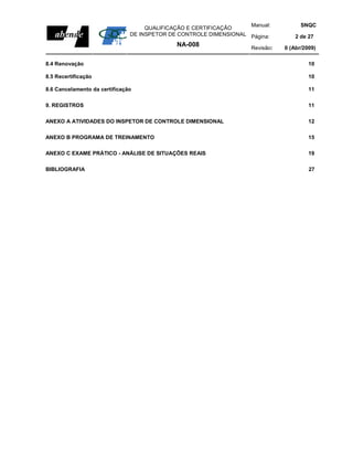 Manual:           SNQC
                                    QUALIFICAÇÃO E CERTIFICAÇÃO
                               DE INSPETOR DE CONTROLE DIMENSIONAL Página:         2 de 27
                                             NA-008                 Revisão:   0 (Abr/2009)

8.4 Renovação                                                                           10

8.5 Recertificação                                                                      10

8.6 Cancelamento da certificação                                                        11

9. REGISTROS                                                                            11

ANEXO A ATIVIDADES DO INSPETOR DE CONTROLE DIMENSIONAL                                  12

ANEXO B PROGRAMA DE TREINAMENTO                                                         15

ANEXO C EXAME PRÁTICO - ANÁLISE DE SITUAÇÕES REAIS                                      19

BIBLIOGRAFIA                                                                            27
 
