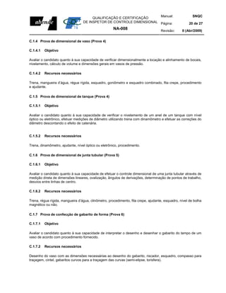 Manual:                            SNQC
                                       QUALIFICAÇÃO E CERTIFICAÇÃO
                                  DE INSPETOR DE CONTROLE DIMENSIONAL Página:                          20 de 27
                                                      NA-008                        Revisão:      0 (Abr/2009)


C.1.4 Prova de dimensional de vaso (Prova 4)

C.1.4.1   Objetivo

Avaliar o candidato quanto à sua capacidade de verificar dimensionalmente a locação e alinhamento de bocais,
nivelamento, cálculo de volume e dimensões gerais em vasos de pressão.

C.1.4.2   Recursos necessários

Trena, mangueira d’água, régua rígida, esquadro, goniômetro e esquadro combinado, fita crepe, procedimento
e ajudante.

C.1.5 Prova de dimensional de tanque (Prova 4)

C.1.5.1   Objetivo

Avaliar o candidato quanto à sua capacidade de verificar o nivelamento de um anel de um tanque com nível
óptico ou eletrônico, efetuar medições de diâmetro utilizando trena com dinamômetro e efetuar as correções do
diâmetro descontando o efeito de catenária.


C.1.5.2   Recursos necessários

Trena, dinamômetro, ajudante, nível óptico ou eletrônico, procedimento.

C.1.6 Prova de dimensional de junta tubular (Prova 5)

C.1.6.1   Objetivo

Avaliar o candidato quanto à sua capacidade de efetuar o controle dimensional de uma junta tubular através de
medição direta de dimensões lineares, ovalização, ângulos de derivações, determinação de pontos de trabalho,
desvios entre linhas de centro.

C.1.6.2   Recursos necessários

Trena, régua rígida, mangueira d’água, clinômetro, procedimento, fita crepe, ajudante, esquadro, nível de bolha
magnético ou não.

C.1.7 Prova de confecção de gabarito de forma (Prova 6)

C.1.7.1   Objetivo

Avaliar o candidato quanto à sua capacidade de interpretar o desenho e desenhar o gabarito do tampo de um
vaso de acordo com procedimento fornecido.

C.1.7.2   Recursos necessários

Desenho do vaso com as dimensões necessárias ao desenho do gabarito, riscador, esquadro, compasso para
traçagem, cintel, gabaritos curvos para a traçagem das curvas (semi-elipse, torisfera).
 