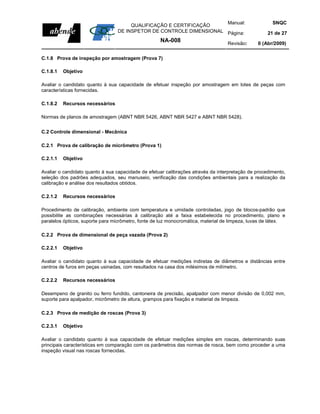 Manual:                          SNQC
                                      QUALIFICAÇÃO E CERTIFICAÇÃO
                                 DE INSPETOR DE CONTROLE DIMENSIONAL Página:                        21 de 27
                                                    NA-008                        Revisão:     0 (Abr/2009)


C.1.8 Prova de inspeção por amostragem (Prova 7)

C.1.8.1   Objetivo

Avaliar o candidato quanto à sua capacidade de efetuar inspeção por amostragem em lotes de peças com
características fornecidas.

C.1.8.2   Recursos necessários

Normas de planos de amostragem (ABNT NBR 5426, ABNT NBR 5427 e ABNT NBR 5428).


C.2 Controle dimensional - Mecânica

C.2.1 Prova de calibração de micrômetro (Prova 1)

C.2.1.1   Objetivo

Avaliar o candidato quanto à sua capacidade de efetuar calibrações através da interpretação de procedimento,
seleção dos padrões adequados, seu manuseio, verificação das condições ambientais para a realização da
calibração e análise dos resultados obtidos.

C.2.1.2   Recursos necessários

Procedimento de calibração, ambiente com temperatura e umidade controladas, jogo de blocos-padrão que
possibilite as combinações necessárias à calibração até a faixa estabelecida no procedimento, plano e
paralelos ópticos, suporte para micrômetro, fonte de luz monocromática, material de limpeza, luvas de látex.

C.2.2 Prova de dimensional de peça vazada (Prova 2)

C.2.2.1   Objetivo

Avaliar o candidato quanto à sua capacidade de efetuar medições indiretas de diâmetros e distâncias entre
centros de furos em peças usinadas, com resultados na casa dos milésimos de milímetro.

C.2.2.2   Recursos necessários

Desempeno de granito ou ferro fundido, cantoneira de precisão, apalpador com menor divisão de 0,002 mm,
suporte para apalpador, micrômetro de altura, grampos para fixação e material de limpeza.

C.2.3 Prova de medição de roscas (Prova 3)

C.2.3.1   Objetivo

Avaliar o candidato quanto à sua capacidade de efetuar medições simples em roscas, determinando suas
principais características em comparação com os parâmetros das normas de rosca, bem como proceder a uma
inspeção visual nas roscas fornecidas.
 
