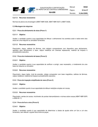 Manual:                         SNQC
                                      QUALIFICAÇÃO E CERTIFICAÇÃO
                                 DE INSPETOR DE CONTROLE DIMENSIONAL Página:                       23 de 27
                                                    NA-008                       Revisão:      0 (Abr/2009)

C.2.7.2   Recursos necessários

Normas de planos de amostragem (ABNT NBR 5426, ABNT NBR 5427 e ABNT 5428).


C.3 Montagem de máquinas

C.3.1 Prova de alinhamento de eixos (Prova 1)

C.3.1.1   Objetivo

Avaliar o candidato quanto à sua capacidade de efetuar o alinhamento nos sentidos axial e radial entre dois
eixos em uma máquina ou simulador fornecidos.

C.3.1.2   Recursos necessários

Paquímetro, régua, calibres de lâminas, dois relógios comparadores com dispositivo para alinhamento,
aparelho para alinhamento a laser, calços metálicos em diversas espessuras, material de limpeza e
procedimento executivo.

C.3.2 Prova de nivelamento de bases (Prova 2)

C.3.2.1   Objetivo

Avaliar o candidato quanto à sua capacidade de verificar e corrigir, caso necessário, o nivelamento de uma
base de máquina ou simulador.

C.3.2.2   Recursos necessários

Paquímetro, régua rígida, nível de precisão, relógio comparador com base magnética, calibres de lâminas,
calços metálicos, material de limpeza e procedimento executivo.

C.3.3 Prova de inspeção simplificada de rosca (Prova 3)

C.3.3.1   Objetivo

Avaliar o candidato quanto à sua capacidade de efetuar medições simples em roscas.

C.3.3.2   Recursos necessários

Paquímetro, pentes de roscas, micrômetro de pontas intercambiáveis e normas sobre roscas (ABNT NBR 5876
e ANSI B1.1).

C.3.4 Prova de furo e eixo (Prova 4)

C.3.4.1   Objetivo

Avaliar o candidato quanto à sua capacidade de determinar a classe de ajuste entre um furo e um eixo
fornecidos, sem efetuar o ajuste físico entre as peças.
 