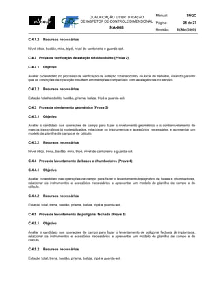Manual:                            SNQC
                                         QUALIFICAÇÃO E CERTIFICAÇÃO
                                    DE INSPETOR DE CONTROLE DIMENSIONAL Página:                         25 de 27
                                                         NA-008                       Revisão:      0 (Abr/2009)

C.4.1.2   Recursos necessários

Nível ótico, bastão, mira, tripé, nível de cantoneira e guarda-sol.

C.4.2 Prova de verificação de estação total/teodolito (Prova 2)

C.4.2.1   Objetivo

Avaliar o candidato no processo de verificação de estação total/teodolito, no local de trabalho, visando garantir
que as condições de operação resultem em medições compatíveis com as exigências do serviço.

C.4.2.2   Recursos necessários

Estação total/teodolito, bastão, prisma, baliza, tripé e guarda-sol.

C.4.3 Prova de nivelamento geométrico (Prova 3)

C.4.3.1   Objetivo

Avaliar o candidato nas operações de campo para fazer o nivelamento geométrico e o contranivelamento de
marcos topográficos já materializados, relacionar os instrumentos e acessórios necessários e apresentar um
modelo de planilha de campo e de cálculo.

C.4.3.2   Recursos necessários

Nível ótico, trena, bastão, mira, tripé, nível de cantoneira e guarda-sol.

C.4.4 Prova de levantamento de bases e chumbadores (Prova 4)

C.4.4.1   Objetivo

Avaliar o candidato nas operações de campo para fazer o levantamento topográfico de bases e chumbadores,
relacionar os instrumentos e acessórios necessários e apresentar um modelo de planilha de campo e de
cálculo.

C.4.4.2   Recursos necessários

Estação total, trena, bastão, prisma, baliza, tripé e guarda-sol.

C.4.5 Prova de levantamento de poligonal fechada (Prova 5)

C.4.5.1   Objetivo

Avaliar o candidato nas operações de campo para fazer o levantamento de poligonal fechada já implantada,
relacionar os instrumentos e acessórios necessários e apresentar um modelo de planilha de campo e de
cálculo.

C.4.5.2   Recursos necessários

Estação total, trena, bastão, prisma, baliza, tripé e guarda-sol.
 
