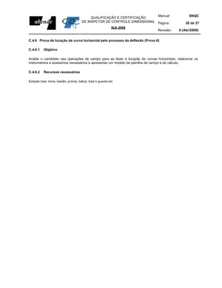 Manual:              SNQC
                                             QUALIFICAÇÃO E CERTIFICAÇÃO
                                        DE INSPETOR DE CONTROLE DIMENSIONAL Página:            26 de 27
                                                               NA-008         Revisão:     0 (Abr/2009)


C.4.6 Prova de locação de curva horizontal pelo processo da deflexão (Prova 6)

C.4.6.1    Objetivo

Avaliar o candidato nas operações de campo para se fazer a locação de curvas horizontais, relacionar os
instrumentos e acessórios necessários e apresentar um modelo de planilha de campo e de cálculo.

C.4.6.2    Recursos necessários

Estação total, trena, bastão, prisma, baliza, tripé e guarda-sol.
 