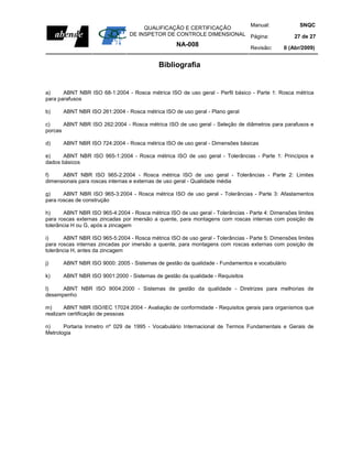 Manual:                         SNQC
                                      QUALIFICAÇÃO E CERTIFICAÇÃO
                                 DE INSPETOR DE CONTROLE DIMENSIONAL Página:                       27 de 27
                                                    NA-008                       Revisão:      0 (Abr/2009)


                                             Bibliografia


a)     ABNT NBR ISO 68-1:2004 - Rosca métrica ISO de uso geral - Perfil básico - Parte 1: Rosca métrica
para parafusos

b)     ABNT NBR ISO 261:2004 - Rosca métrica ISO de uso geral - Plano geral

c)     ABNT NBR ISO 262:2004 - Rosca métrica ISO de uso geral - Seleção de diâmetros para parafusos e
porcas

d)     ABNT NBR ISO 724:2004 - Rosca métrica ISO de uso geral - Dimensões básicas

e)     ABNT NBR ISO 965-1:2004 - Rosca métrica ISO de uso geral - Tolerâncias - Parte 1: Princípios e
dados básicos

f)    ABNT NBR ISO 965-2:2004 - Rosca métrica ISO de uso geral - Tolerâncias - Parte 2: Limites
dimensionais para roscas internas e externas de uso geral - Qualidade média

g)     ABNT NBR ISO 965-3:2004 - Rosca métrica ISO de uso geral - Tolerâncias - Parte 3: Afastamentos
para roscas de construção

h)     ABNT NBR ISO 965-4:2004 - Rosca métrica ISO de uso geral - Tolerâncias - Parte 4: Dimensões limites
para roscas externas zincadas por imersão a quente, para montagens com roscas internas com posição de
tolerância H ou G, após a zincagem

i)      ABNT NBR ISO 965-5:2004 - Rosca métrica ISO de uso geral - Tolerâncias - Parte 5: Dimensões limites
para roscas internas zincadas por imersão a quente, para montagens com roscas externas com posição de
tolerância H, antes da zincagem

j)     ABNT NBR ISO 9000: 2005 - Sistemas de gestão da qualidade - Fundamentos e vocabulário

k)     ABNT NBR ISO 9001:2000 - Sistemas de gestão da qualidade - Requisitos

l)    ABNT NBR ISO 9004:2000 - Sistemas de gestão da qualidade - Diretrizes para melhorias de
desempenho

m)     ABNT NBR ISO/IEC 17024:2004 - Avaliação de conformidade - Requisitos gerais para organismos que
realizam certificação de pessoas

n)     Portaria Inmetro nº 029 de 1995 - Vocabulário Internacional de Termos Fundamentais e Gerais de
Metrologia
 