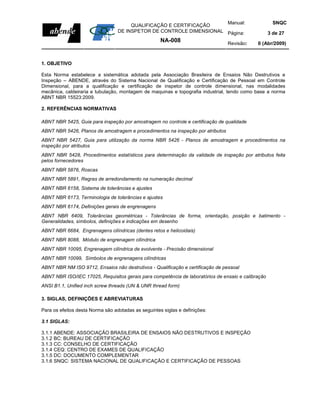 Manual:                         SNQC
                                       QUALIFICAÇÃO E CERTIFICAÇÃO
                                  DE INSPETOR DE CONTROLE DIMENSIONAL Página:                       3 de 27
                                                     NA-008                      Revisão:    0 (Abr/2009)



1. OBJETIVO

Esta Norma estabelece a sistemática adotada pela Associação Brasileira de Ensaios Não Destrutivos e
Inspeção – ABENDE, através do Sistema Nacional de Qualificação e Certificação de Pessoal em Controle
Dimensional, para a qualificação e certificação de inspetor de controle dimensional, nas modalidades
mecânica, caldeiraria e tubulação, montagem de maquinas e topografia industrial, tendo como base a norma
ABNT NBR 15523:2009.

2. REFERÊNCIAS NORMATIVAS

ABNT NBR 5425, Guia para inspeção por amostragem no controle e certificação de qualidade
ABNT NBR 5426, Planos de amostragem e procedimentos na inspeção por atributos
ABNT NBR 5427, Guia para utilização da norma NBR 5426 - Planos de amostragem e procedimentos na
inspeção por atributos
ABNT NBR 5428, Procedimentos estatísticos para determinação da validade de inspeção por atributos feita
pelos fornecedores
ABNT NBR 5876, Roscas
ABNT NBR 5891, Regras de arredondamento na numeração decimal
ABNT NBR 6158, Sistema de tolerâncias e ajustes
ABNT NBR 6173, Terminologia de tolerâncias e ajustes
ABNT NBR 6174, Definições gerais de engrenagens
ABNT NBR 6409, Tolerâncias geométricas - Tolerâncias de forma, orientação, posição e batimento -
Generalidades, símbolos, definições e indicações em desenho
ABNT NBR 6684, Engrenagens cilíndricas (dentes retos e helicoidais)
ABNT NBR 8088, Módulo de engrenagem cilíndrica
ABNT NBR 10095, Engrenagem cilíndrica de evolvente - Precisão dimensional
ABNT NBR 10099, Símbolos de engrenagens cilíndricas
ABNT NBR NM ISO 9712, Ensaios não destrutivos - Qualificação e certificação de pessoal
ABNT NBR ISO/IEC 17025, Requisitos gerais para competência de laboratórios de ensaio e calibração
ANSI B1.1, Unified inch screw threads (UN & UNR thread form)

3. SIGLAS, DEFINIÇÕES E ABREVIATURAS

Para os efeitos desta Norma são adotadas as seguintes siglas e definições:

3.1 SIGLAS:

3.1.1   ABENDE: ASSOCIAÇÃO BRASILEIRA DE ENSAIOS NÃO DESTRUTIVOS E INSPEÇÃO
3.1.2   BC: BUREAU DE CERTIFICAÇÃO
3.1.3   CC: CONSELHO DE CERTIFICAÇÃO
3.1.4   CEQ: CENTRO DE EXAMES DE QUALIFICAÇÃO
3.1.5   DC: DOCUMENTO COMPLEMENTAR
3.1.6   SNQC: SISTEMA NACIONAL DE QUALIFICAÇÃO E CERTIFICAÇÃO DE PESSOAS
 