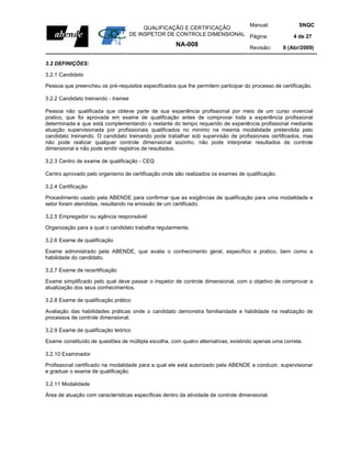 Manual:                      SNQC
                                           QUALIFICAÇÃO E CERTIFICAÇÃO
                                      DE INSPETOR DE CONTROLE DIMENSIONAL Página:                    4 de 27
                                                     NA-008                         Revisão:     0 (Abr/2009)

3.2 DEFINIÇÕES:

3.2.1 Candidato

Pessoa que preencheu os pré-requisitos especificados que lhe permitem participar do processo de certificação.

3.2.2 Candidato treinando - trainee

Pessoa não qualificada que obteve parte de sua experiência profissional por meio de um curso vivencial
pratico, que foi aprovada em exame de qualificação antes de comprovar toda a experiência profissional
determinada e que está complementando o restante do tempo requerido de experiência profissional mediante
atuação supervisionada por profissionais qualificados no minimo na mesma modalidade pretendida pelo
candidato treinando. O candidato treinando pode trabalhar sob supervisão de profissionais certificados, mas
não pode realizar qualquer controle dimensional sozinho, não pode interpretar resultados de controle
dimensional e não pode emitir registros de resultados.

3.2.3 Centro de exame de qualificação - CEQ

Centro aprovado pelo organismo de certificação onde são realizados os exames de qualificação.

3.2.4 Certificação

Procedimento usado pela ABENDE para confirmar que as exigências de qualificação para uma modalidade e
setor foram atendidas, resultando na emissão de um certificado.

3.2.5 Empregador ou agência responsável

Organização para a qual o candidato trabalha regularmente.

3.2.6 Exame de qualificação

Exame administrado pela ABENDE, que avalia o conhecimento geral, específico e pratico, bem como a
habilidade do candidato.

3.2.7 Exame de recertificação

Exame simplificado pelo qual deve passar o inspetor de controle dimensional, com o objetivo de comprovar a
atualização dos seus conhecimentos.

3.2.8 Exame de qualificação prático

Avaliação das habilidades práticas onde o candidato demonstra familiaridade e habilidade na realização de
processos de controle dimensional.

3.2.9 Exame de qualificação teórico

Exame constituído de questões de múltipla escolha, com quatro alternativas, existindo apenas uma correta.

3.2.10 Examinador

Profissional certificado na modalidade para a qual ele está autorizado pela ABENDE a conduzir, supervisionar
e graduar o exame de qualificação.

3.2.11 Modalidade

Área de atuação com características específicas dentro da atividade de controle dimensional.
 
