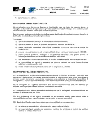 Manual:                         SNQC
                                       QUALIFICAÇÃO E CERTIFICAÇÃO
                                  DE INSPETOR DE CONTROLE DIMENSIONAL Página:                       6 de 27
                                                     NA-008                          Revisão:   0 (Abr/2009)

   h)   aplicar os exames teóricos.


5.2 CENTROS DE EXAMES DE QUALIFICAÇÃO

São considerados como Centros de Exames de Qualificação, para os efeitos da presente Norma, as
instalações ou dependências de organizações aprovadas pelo Conselho de Certificação como tal. Estes podem
ser organizados por empresas e instituições públicas ou privadas.

Os critérios para credenciamento de Centros de Exames de Qualificação são estabelecidos pelo Conselho de
Certificação, através de Documentos Complementares.

O CEQ deve:
   a)   aplicar os exames de qualificação de inspetores de controle dimensional;
   b)   aplicar um sistema de gestão de qualidade documentado, aprovado pela ABENDE;
   c)   possuir os recursos necessários para ministrar os exames, incluindo as calibrações e controle dos
        equipamentos;
   d)   preparar e conduzir os exames sob a responsabilidade de um examinador autorizado pela ABENDE;
   e)   possuir pessoal qualificado, instalações e equipamentos adequados para garantir exames de
        qualificação satisfatórios para as modalidades e setores em questão;
   f)   usar apenas os documentos e questionários de exames estabelecidos e/ou aprovados pela ABENDE;
   g)   se responsabilizar por garantir a segurança de todos os materiais de exame (corpos-de-prova,
        gabaritos, banco de questões etc.);
   h)   manter corretamente os registros de acordo com as exigências da ABENDE.


5.3 EMPREGADOR OU AGÊNCIA RESPONSÁVEL

5.3.1 O empregador ou a agência responsável deve encaminhar o candidato à ABENDE, bem como deve
documentar a validade das informações pessoais prestadas. A documentação deve conter declarações de
formação escolar, treinamento e experiência necessários para estabelecer a elegibilidade do candidato. O
empregador ou a agência responsável não deve estar diretamente envolvido com o processo de certificação.

5.3.2 O empregador ou a agência responsável deve assumir responsabilidade total pelos trâmites que
envolvem autorização para trabalhar, incluindo a validade dos resultados.

5.3.3 O empregador ou a agência responsável deve assegurar que os empregados anualmente atendam aos
requisitos da acuidade visual (ver 6.1.2).

5.3.4 Se o profissional for seu próprio empregador, ou se apresentar sozinho, deve assumir todas as
responsabilidades que foram especificadas para o empregador ou agência responsável.

5.3.5 Quanto à certificação dos profissionais sob sua responsabilidade, o empregador deve:

   a)   ser totalmente responsável por tudo que envolve a autorização de trabalho;
   b)   ser responsável pela validade dos resultados e registros das atividades de controle da qualidade
        relativas ao controle dimensional.
 