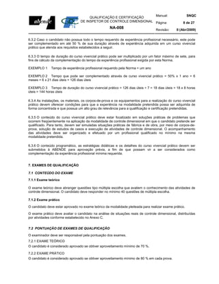 Manual:                           SNQC
                                       QUALIFICAÇÃO E CERTIFICAÇÃO
                                  DE INSPETOR DE CONTROLE DIMENSIONAL Página:                        8 de 27
                                                     NA-008                        Revisão:     0 (Abr/2009)

6.3.2 Caso o candidato não possua todo o tempo requerido de experiência profissional necessário, este pode
ser complementado em até 50 % de sua duração através de experiência adquirida em um curso vivencial
prático que atenda aos requisitos estabelecidos a seguir.

6.3.3 O tempo de duração do curso vivencial prático pode ser multiplicado por um fator máximo de sete, para
fins de cálculo da complementação do tempo da experiência profissional exigida por esta Norma.

EXEMPLO 1     Tempo de experiência profissional requerido pela Norma = um ano

EXEMPLO 2 Tempo que pode ser complementado através de curso vivencial prático = 50% x 1 ano = 6
meses = 6 x 21 dias úteis = 126 dias úteis

EXEMPLO 3 Tempo de duração do curso vivencial prático = 126 dias úteis ÷ 7 = 18 dias úteis = 18 x 8 horas
úteis = 144 horas úteis

6.3.4 As instalações, os materiais, os corpos-de-prova e os equipamentos para a realização do curso vivencial
prático devem oferecer condições para que a experiência na modalidade pretendida possa ser adquirida de
forma concentrada e que possua um alto grau de relevância para a qualificação e certificação pretendidas.

6.3.5 O conteúdo do curso vivencial prático deve estar focalizado em soluções práticas de problemas que
ocorrem freqüentemente na aplicação da modalidade de controle dimensional em que o candidato pretende ser
qualificado. Para tanto, devem ser simuladas situações práticas de fábrica e de obra, por meio de corpos-de-
prova, solução de estudos de casos e execução de atividades de controle dimensional. O acompanhamento
das atividades deve ser organizado e efetuado por um profissional qualificado no mínimo na mesma
modalidade pretendida.

6.3.6 O conteúdo programático, as estratégias didáticas e os detalhes do curso vivencial prático devem ser
submetidos à ABENDE para aprovação prévia, a fim de que possam vir a ser considerados como
complementação da experiência profissional mínima requerida.


7. EXAMES DE QUALIFICAÇÃO

7.1 CONTEÚDO DO EXAME

7.1.1 Exame teórico

O exame teórico deve abranger questões tipo múltipla escolha que avaliem o conhecimento das atividades de
controle dimensional. O candidato deve responder no mínimo 40 questões de múltipla escolha.

7.1.2 Exame prático

O candidato deve estar aprovado no exame teórico da modalidade pleiteada para realizar exame prático.

O exame prático deve avaliar o candidato na análise de situações reais de controle dimensional, distribuídas
por atividades conforme estabelecido no Anexo C.


7.2 PONTUAÇÃO DE EXAMES DE QUALIFICAÇÃO

O examinador deve ser responsável pela pontuação dos exames.
7.2.1 EXAME TEÓRICO
O candidato é considerado aprovado se obtiver aproveitamento mínimo de 70 %.

7.2.2 EXAME PRÁTICO
O candidato é considerado aprovado se obtiver aproveitamento mínimo de 80 % em cada prova.
 