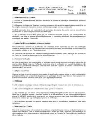 Manual:                          SNQC
                                       QUALIFICAÇÃO E CERTIFICAÇÃO
                                  DE INSPETOR DE CONTROLE DIMENSIONAL Página:                        9 de 27
                                                     NA-008                        Revisão:     0 (Abr/2009)

7.3 REALIZAÇÃO DOS EXAMES

7.3.1 Todos os exames devem ser realizados em centros de exames de qualificação estabelecidos, aprovados
e monitorados.

7.3.2 Qualquer candidato que, durante o transcorrer do exame, não se ater às regras do exame ou praticar, ou
for cúmplice, de conduta fraudulenta deve ser proibido de prosseguir com sua participação.

7.3.3 O examinador deve ser responsável pela pontuação do exame, de acordo com os procedimentos
estabelecidos ou aprovados pelo Conselho de Certificação.

7.3.4 A qualificação deve ser feita apenas por um examinador aprovado pelo BC, que é independente do
candidato, e não pode ter qualquer envolvimento com este. O treinamento é realizado pelo empregador ou por
organização que realize o treinamento.


7.4 HABILITAÇÃO PARA EXAMES DE QUALIFICAÇÃO

Para habilitar-se a exames de qualificação, os candidatos devem apresentar ao Setor de Certificação
solicitação acompanhada de toda documentação comprobatória requerida para demonstrar o cumprimento dos
pré-requisitos exigidos no item 7 deste documento.

Os candidatos que atenderem aos pré-requisitos exigidos serão habilitados para a realização dos exames em
um Centro de Exames de Qualificação (CEQ) aprovado pelo CC.

7.4.1 Listas de Verificação

As Listas de Verificação são encaminhadas ao candidato quando este é reprovado em uma ou mais provas do
exame prático. Estas Listas de Verificação contém os itens de verificação e o conceito (satisfatório, não
satisfatório ou parcialmente satisfatório) para cada item. Elas têm o objetivo de orientar o retreinamento do
candidato para o seu retorno.

7.4.2 Ações Fraudulentas

Caso se verifique durante o transcorrer do processo de qualificação qualquer atitude ou ação fraudulenta por
parte do candidato, este será excluído do processo de qualificação devendo aguardar mais 1 ano para reiniciá-
lo. O examinador deve comunicar o fato ao BC para registro e providências.

7.5 REEXAME

7.5.1 O candidato excluído por conduta antiética deve aguardar pelo menos um ano antes de reinscrever-se.

7.5.2 O exame teórico pode ser solicitado tantas vezes quanto for necessário.

7.5.3 O candidato que não obtiver a nota requerida no exame prático pode solicitar reexame até duas vezes,
desde que os reexames ocorram a intervalos mínimos de 30 dias e não mais do que um ano depois do exame
original. A ABENDE, a seu critério, pode permitir um reexame antes do prazo, caso o candidato receba um
treinamento adicional que seja aceito pelo organismo de certificação.

7.5.4 O candidato reprovado no segundo reexame deve seguir o procedimento estabelecido para novos
candidatos.

7.6 REVISÃO DOS EXAMES

Ocorrendo a apresentação pelo candidato de evidências comprobatórias de erros ou condução imprópria nos
exames de qualificação, cabe ao Bureau de Certificação a análise dos fatos e a decisão sobre a repetição ou
não dos exames, ou o encaminhamento das evidências e fatos ao Conselho de Certificação, para decisão em
última instância.
 