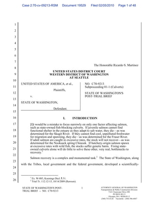 Case 2:70-cv-09213-RSM                 Document 19529          Filed 02/05/2010             Page 1 of 48




 1

 2

 3

 4

 5

 6

 7
                                                                      The Honorable Ricardo S. Martinez
 8
                                 UNITED STATES DISTRICT COURT
 9                              WESTERN DISTRICT OF WASHINGTON
                                          AT SEATTLE
10
     UNITED STATES OF AMERICA, et al.,                          NO. C70-9213
11                                                              Subproceeding 01-1 (Culverts)
                                    Plaintiffs,
12                                                              STATE OF WASHINGTON'S
            v.                                                  POST-TRIAL BRIEF
13
     STATE OF WASHINGTON,
14
                                    Defendant.
15

16                                          I.       INTRODUCTION
17          [I]t would be a mistake to focus narrowly on only one factor affecting salmon,
            such as state-owned fish-blocking culverts. If juvenile salmon cannot find
18          functional shelter in the estuary as they adapt to salt water, they die—as was
            determined for the Skagit River. If they cannot find cool, unpolluted freshwater
19          for migration and spawning, they die—as was determined for the Fraser River.
            If adult salmon are caught in excessive rates, the stock will not recover—as was
20          determined for the Nooksack spring Chinook. If hatchery-origin salmon spawn
            at excessive rates with wild fish, the stocks suffer genetic harm. Fixing state-
21          owned culverts alone will do little to solve these other, very real, bottlenecks to
            recovery.1
22
            Salmon recovery is a complex and monumental task.2 The State of Washington, along
23
     with the Tribes, local government and the federal government, developed a scientifically-
24

25
            1
                Ex. W-085, Koenings Decl. ¶ 51.
26          2
                Trial Tr. 112:12-15, 10/14/2009 (Rawson).

      STATE OF WASHINGTON'S POST-                           1               ATTORNEY GENERAL OF WASHINGTON
                                                                            Transportation & Public Construction Division
      TRIAL BRIEF -- NO. C70-9213                                                    7141 Cleanwater Drive SW
                                                                                           PO BOX 40113
                                                                                     Olympia, WA 98504-0113
                                                                            (360) 753-6126 Facsimile: (360) 586-6847
 