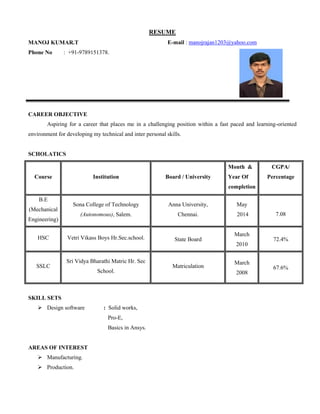 RESUME
MANOJ KUMAR.T
Phone No : +91-9789151378.
E-mail : manojrajan1203@yahoo.com
CAREER OBJECTIVE
Aspiring for a career that places me in a challenging position within a fast paced and learning-oriented
environment for developing my technical and inter personal skills.
SCHOLATICS
Course Institution Board / University
Month &
Year Of
completion
CGPA/
Percentage
B.E
(Mechanical
Engineering)
Sona College of Technology
(Autonomous), Salem.
Anna University,
Chennai.
May
2014 7.08
HSC Vetri Vikass Boys Hr.Sec.school. State Board
March
2010
72.4%
SSLC
Sri Vidya Bharathi Matric Hr. Sec
School.
Matriculation
March
2008
67.6%
SKILL SETS
 Design software : Solid works,
Pro-E,
Basics in Ansys.
AREAS OF INTEREST
 Manufacturing.
 Production.
 