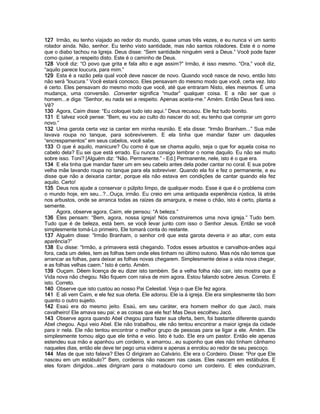 127 Irmão, eu tenho viajado ao redor do mundo, quase umas três vezes, e eu nunca vi um santo
rolador ainda. Não, senhor. Eu tenho visto santidade, mas não santos roladores. Este é o nome
que o diabo tachou na Igreja. Deus disse: “Sem santidade ninguém verá a Deus.” Você pode fazer
como quiser, a respeito disto. Este é o caminho de Deus.
128 Você diz: “O povo que grita e fala alto e age assim?” Irmão, é isso mesmo. “Ora,” você diz,
“aquilo parece loucura, para mim.”
129 Esta é a razão pela qual você deve nascer de novo. Quando você nasce de novo, então Isto
não será “loucura.” Você estará conosco. Eles pensavam do mesmo modo que você, certa vez. Isto
é certo. Eles pensavam do mesmo modo que você, até que entraram Nisto, eles mesmos. É uma
mudança, uma conversão. Converter significa “mudar” qualquer coisa. E a não ser que o
homem...e diga: “Senhor, eu nada sei a respeito. Apenas aceita-me.” Amém. Então Deus fará isso.
Vê?
130 Agora, Caim disse: “Eu coloquei tudo isto aqui.” Deus recusou. Ele fez tudo bonito.
131 E talvez você pense: “Bem, eu vou ao culto do nascer do sol; eu tenho que comprar um gorro
novo.”
132 Uma garota certa vez ia cantar em minha reunião. E ela disse: “Irmão Branham...” Sua mãe
lavava roupa no tanque, para sobreviverem. E ela tinha que mandar fazer um daqueles
“encrespamentos” em seus cabelos, você sabe.
133 O que é aquilo, manicure? Ou como é que se chama aquilo, seja o que for aquela coisa no
cabelo dela? Eu sei que está errado. Eu nunca consigo lembrar o nome daquilo. Eu não sei muito
sobre isso. Toni? [Alguém diz: “Não. Permanente.” - Ed.] Permanente, nele, isto é o que era.
134 E ela tinha que mandar fazer um em seu cabelo antes dela poder cantar no coral. E sua pobre
velha mãe lavando roupa no tanque para ela sobreviver. Quando ela foi e fez o permanente, e eu
disse que não a deixaria cantar, porque ela não estava em condições de cantar quando ela fez
aquilo. Certo!
135 Deus nos ajude a conservar o púlpito limpo, de qualquer modo. Esse é que é o problema com
o mundo hoje, em seu...?...Ouça, irmão. Eu creio em uma antiquada experiência rústica, lá atrás
nos arbustos, onde se arranca todas as raízes da amargura, e mexe o chão, isto é certo, planta a
semente.
      Agora, observe agora, Caim, ele pensou: “A beleza.”
136 Eles pensam: “Bem, agora, nossa igreja! Nós construiremos uma nova igreja.” Tudo bem.
Tudo que é de beleza, está bem, se você levar junto com isso o Senhor Jesus. Então se você
simplesmente tomá-Lo primeiro, Ele tomará conta do restante.
137 Alguém disse: “Irmão Branham, o senhor crê que esta garota deveria ir ao altar, com esta
aparência?”
138 Eu disse: “Irmão, a primavera está chegando. Todos esses arbustos e carvalhos-anões aqui
fora, cada um deles, tem as folhas bem onde eles tinham no último outono. Mas nós não temos que
arrancar as folhas, para deixar as folhas novas chegarem. Simplesmente deixe a vida nova chegar,
e as folhas velhas caem.” Isto é certo. Amém.
139 Ouçam. Dêem licença de eu dizer isto também. Se a velha folha não cair, isto mostra que a
Vida nova não chegou. Não fiquem com raiva de mim agora. Estou falando sobre Jesus. Correto. É
isto. Correto.
140 Observe que isto custou ao nosso Pai Celestial. Veja o que Ele fez agora.
141 E ali vem Caim, e ele fez sua oferta. Ele adorou. Ele ia à igreja. Ele era simplesmente tão bom
quanto o outro sujeito.
142 Esaú era do mesmo jeito. Esaú, em seu caráter, era homem melhor do que Jacó, mais
cavalheiro! Ele amava seu pai; e as coisas que ele fez! Mas Deus escolheu Jacó.
143 Observe agora quando Abel chegou para fazer sua oferta, bem, foi bastante diferente quando
Abel chegou. Aqui veio Abel. Ele não trabalhou, ele não tentou encontrar a maior igreja da cidade
para ir nela. Ele não tentou encontrar o melhor grupo de pessoas para se ligar a ele. Amém. Ele
simplesmente tomou algo que ele tinha e veio. Isto é tudo. Ele era um pastor. Então ele apenas
estendeu sua mão e apanhou um cordeiro, e amarrou...eu suponho que eles não tinham cânhamo
naqueles dias, então ele deve ter pego uma videira e apenas a enrolou ao redor de seu pescoço.
144 Mas de que isto falava? Eles O dirigiram ao Calvário. Ele era o Cordeiro. Disse: “Por que Ele
nasceu em um estábulo?” Bem, cordeiros não nascem nas casas. Eles nascem em estábulos. E
eles foram dirigidos...eles dirigiram para o matadouro como um cordeiro. E eles conduziram,
 