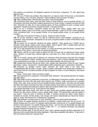 Sua cabeça e os enfiaram. Os soldados cuspiram em Sua face, e disseram: “Tu, Rei, agora faze
alguma coisa.”
191 Ele era o Profeta dos profetas. Eles colocaram um trapo ao redor de Sua face, e Lhe bateram
em Sua cabeça, com uma cana, disseram: “Agora profetiza, dize-nos quem Te bateu.”
192 Mas o profeta disse: “Ele não abriu Sua boca.” Ele já havia falado.
193 Amarraram Suas mãos, para trás Dele. Param à certa distância, com um grande chicote, e O
chicotearam até Suas preciosas costelas aparecerem em Suas costas; e Sangue correndo em Seu
lado, tintinando no chão. Eu O ouço andando agora; de Suas sandálias eu ouço o sangue sendo
amassado. Aquele era Emanuel. Aquele era Deus, o Sangue de Deus.
194 E eu os vi tomarem, colocarem aquela cruz em Suas costas; aquela velha cruz com
saliências, áspera, rude. E ali vai Ele, com as costas doloridas, e pela rua foi Ele. O povo gritando,
rindo, zombando Dele: “Lá vai aquele Profeta. Lá vai aquele grande Jesus. Lá vai aquele Divino
Curador.”
      Mas Ele é meu Senhor! Ó Deus, eu tenho...Deixa-me subir com Ele.
195 Ali vai Ele, subindo o monte. Eu vejo as mulheres jovens, semi-vestidas, correndo por ali,
zombando. Seus namorados, abraçando um ao outro, enquanto sobem a colina. Irmão Ward, ainda
não mudou muito.
196 Eu posso ver os grandes membros de igreja, dizendo: “Veja, aquele era o Sujeito que ia
derrubar nossa igreja; pregou contra nosso pastor. Veja-O agora!” Mas o profeta disse que isto
tinha que ser desta maneira. Ele era o Cordeiro de Deus.
197 Eu O vejo enquanto Ele vira Sua cabeça, e o cuspe escorrendo pela Sua barba. Levanta Seus
olhos para o Céu; geme, e move mais um pouquinho adiante.
198 Senhor, pela fé, eu quero andar ali agora com Ele. Eu quero dar um tapinha em Suas costas,
dizer: “Senhor, eu ficarei aqui. Apenas diga-me o que fazer, eu o farei. Como estou grato por Ti,
Senhor!”
199 Lá no monte, quando eles O deitaram ali, colocaram Suas preciosas mais para trás. Aquelas
mãos que suportaram a febre; aquelas mãos que disseram...para o menino daquela pobre mulher
viúva, quando tocou sua testa, ou o caixão que ele estava deitado; ele retornou à vida.
200 Aquele Que chamou Dorcas de volta à vida. Aquele Que ressuscitou a filha de Jairo. Aquele
Que disse: “Lázaro, sai para fora.” Aqueles lábios estão sangrando agora, ressecados, chorando.
201 Enquanto os grandes cravos cruéis entravam em Suas mãos e em Seus pés!
“Transpassaram-Me as mãos e os pés,” disse o profeta, setecentos anos antes disto acontecer. O
que foi isto? Isto foi o Cordeiro de Abel. Ali eles O jogaram no chão, e a carne dilacerou. Seu pobre
corpo tremeu.
      Disse: “Tenho sede.” Eles Lhe deram vinagre.
202 Eles aborreceram e caçoaram, e zombaram Dele, disseram: “Seu grande operador de milagre,
faça algo agora.”
203 Mas então os céus começaram a escurecer, os relâmpagos começaram a brilhar. Deus estava
escondendo Sua face; Ele não podia mais suportar isto. Ó Deus, quão cruel deve ser o pecado!
Quão cruel, quão cruel, que fez com que Aquele precioso fizesse aquilo. Tal preço que Ele pagou
até Deus Ele mesmo esconder Sua face. Os Anjos velaram suas faces e viraram, para chorar com
Ele. A lua e estrelas não puderam ir adiante. Eles não puderam brilhar mais. O próprio Deus que os
criou estava morrendo na cruz. E Ele inclinou Sua cabeça.
204 Antes Dele fazer aquilo, Ele olhou ali para baixo para aquelas pessoas apostando para
ficarem com Seu manto, cumpriu o que o profeta disse. Disse: “Pai, perdoa-lhes; eles não sabem o
que fazem.” Tudo em amor, o Cordeiro de Adão, o Cordeiro provido por Deus, morto desde a
fundação do mundo. Ali Ele morreu, sem amigos, até mesmo abandonado por Deus Ele mesmo.
Deus, e, então, Seu Próprio Pai, O abandonou; sangrando.
205 Não obstante, nós saímos por aí rindo, divertindo, como se nada tivesse acontecido.
206 Ó Deus, foi aquele Sangue! Quando lá no hospital, o médico disse que “ele vai morrer,” foi
aquele Sangue que me curou. Um pequeno garoto pecador correndo por aí, foi aquele Sangue que
perdoou meus pecados. Foi aquele Sangue que tomou...que me tirou da devassidão do lugar que
eu estava vivendo, e me colocou e me fez Teu filho. Oh,...?....e o Cordeiro morrendo, Seu precioso
Sangue! Conserva-me perto da cruz, Senhor.
207 Esta é minha visão. É isto que há ali, amor, todo o grande coração de Deus descendo ali. E
todos que vêm através Dele não serão rejeitados. Todos eles receberão Vida eterna. “O que vem a
Mim de maneira nenhuma o lançarei fora.”
 