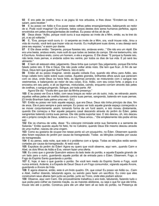93 E era pele de ovelha; tirou e as jogou lá nos arbustos, e lhes disse: “Enrolem-se nisto, e
saiam, para receber.”
94 E eu posso ver Adão e Eva puxar estas velhas peles ensangüentadas, balançando ao redor
de si. Pode você imaginar! Os amáveis, belos corpos destes dois seres humanos perfeitos, agora
envolvidos em peles ensangüentadas de ovelhas. Eu posso vê-los ali de pé.
95 Deus disse: “Adão, porque você ouviu à sua esposa ao invés de a Mim, então, eu te tirei do
pó, e ao pó voltarás.”
96 E, “Eva, porque você ouviu à - à serpente ao invés de a Mim, ora, você trouxe vida...tirou a
vida do mundo, você terá que trazer vida ao mundo. Eu multiplicarei suas dores, e seu desejo será
para seu esposo,” e assim por diante.
97 E Ele disse então: “Serpente, porque fizestes isto, andavas ereto...” Ele não era um réptil. Ele
era uma besta, andava ereto, mais sutil do que todas as bestas do campo. Dê-me testemunho, isto
é Escritura. Andava ereto, como um homem, e ela a enganou. E Ele disse: “E porque tu fizeste isto,
não terás mais pernas, e andarás sobre teu ventre, por todos os dias de tua vida. E pó será teu
alimento.”
98 E bem ali estavam eles; julgamento. Deus tinha que cumprir Seu julgamento, porque Ele tinha
falado sobre isto. E Ele é Deus; Ele não pode voltar atrás nisto. Ele tem que ficar...A fim de ser
Deus, Deus tem que guardar Sua Palavra. Isto é certo.
99 Então ali eu posso imaginar, vendo aquela coitada Eva, quando ela olhou para Adão, seu
longo cabelo loiro caído sobre suas costas. Aqueles grandes, brilhantes olhos azuis que pareciam
com os céus, onde Deus os havia feito, as lágrimas jorrando; se misturando com o sangue nas
vestimentas, e balançando ao redor de seu corpo, Eva. Adão, com seu corpo forte, a pegou e a
encostou em seu peito, e ali as lágrimas, misturadas, caindo, enquanto corriam através das peles
de ovelhas, o sangue pingando. Sangue, por toda parte. Ali!
      Agora Ele diz: “Vocês têm que sair da Minha presença.”
100 E eu posso ver Eva e Adão, com seus braços ao redor um do outro, indo, se retirando assim,
aquelas velhas peles de ovelha batendo contra suas pernas, sangrando, batendo em suas pernas.
[O Irmão Branham bate palma uma vez - Ed.]
101 Então eu posso ver todo aquele espaço, que era Deus. Deus não tinha princípio de dias, fim
de anos. Ele é para sempre e para sempre. Eu posso ver todo aquele grande espaço começando a
se mover conjuntamente assim, tomando forma de um funil assim, e isto moveu diretamente,
quando Ele começou a fitar aquele pequeno casal descendo através do jardim do Éden, peles
sangrentas batendo contra suas pernas. Ele não podia suportar isso. E isto desceu, oh, isto desceu
até o próprio coração de Deus, soletrou a-m-o-r, “Deus amou...” Ele simplesmente não podia vê-los
sair.
102 Ele os chamou de volta, disse: “Eu colocarei inimizade entre sua Semente e a semente de
Satanás.” Então quando aquilo foi feito, foi no Calvário; quando Deus Ele mesmo desceu através
de uma mulher, nasceu de uma virgem.
103 Como eu gostaria de ocupar-me nesse ponto só um pouquinho, no Éden. Observem quando
eles foram expulsos do jardim por causa da transgressão. Todas as bênçãos cortadas por causa
da transgressão.
104 E eu penso, esta noite, que este é o problema com a Igreja. Todas as bênçãos estão sendo
cortadas por causa da transgressão. Aí está você.
105 Expulsos do jardim do Éden! Agora eu quero que você observe, aqui vem...quando Caim e
Abel, os dois filhos de Adão e Eva, vieram fazer uma oferta.
106 Eu creio que o grande Querubim estava do lado leste do portão, e aquela Espada girando de
um lado para o outro, guardando aquele portão ali de entrada para o Éden. Observem, Fogo, o
Fogo do Espírito Santo guardando o portão.
107 E, hoje, é isso o que guarda o portão. Se você tem medo do Espírito Santo e Fogo, você
nunca entrará. Ardente, é a Espada de Deus! Deus é um Fogo consumidor, vigiando aquela Árvore,
guardando a Árvore da Vida.
108 E agora observe, então, este é um lindo quadro. Oh, que coisa! Eu posso ver Adão ou...Caim
e Abel, melhor dizendo, labutando agora, ou saindo para fazer um sacrifício. Eu creio que eles
construíram seus altares bem junto ao portão, junto ao Trono, onde eles podiam adorar.
109 Observe, aqui vem Caim. Ele provavelmente trabalhou o ano todo, labutando, fazendo tudo o
que podia para colher as maiores maçãs, ou as maiores abóboras, ou seja o que for que ele tinha,
trouxe isto até o portão. Construiu para ele um altar bem ali ao lado do portão, na Presença de
 