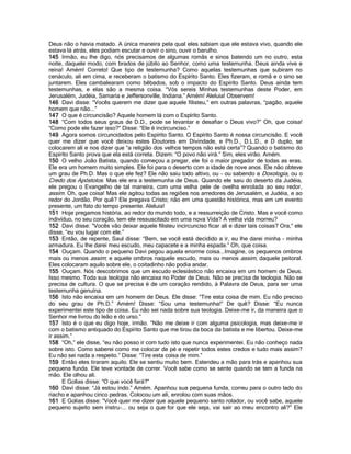 Deus não o havia matado. A única maneira pela qual eles sabiam que ele estava vivo, quando ele
estava lá atrás, eles podiam escutar e ouvir o sino, ouvir o barulho.
145 Irmão, eu lhe digo, nós precisamos de algumas romãs e sinos batendo um no outro, esta
noite, daquele modo, com brados de júbilo ao Senhor, como uma testemunha. Deus ainda vive e
reina! Amém! Correto! Que tipo de testemunha? Como aquelas testemunhas que subiram no
cenáculo, ali em cima, e receberam o batismo do Espírito Santo. Eles fizeram, e romã e o sino se
juntarem. Eles cambalearam como bêbados, sob o impacto do Espírito Santo. Deus ainda tem
testemunhas, e elas são a mesma coisa. “Vós sereis Minhas testemunhas deste Poder, em
Jerusalém, Judéia, Samaria e Jeffersonville, Indiana.” Amém! Aleluia! Observem!
146 Davi disse: “Vocês querem me dizer que aquele filisteu,” em outras palavras, “pagão, aquele
homem que não...”
147 O que é circuncisão? Aquele homem lá com o Espírito Santo.
148 “Com todos seus graus de D.D., pode se levantar e desafiar o Deus vivo?” Oh, que coisa!
“Como pode ele fazer isso?” Disse: “Ele é incircunciso.”
149 Agora somos circuncidados pelo Espírito Santo. O Espírito Santo é nossa circuncisão. E você
quer me dizer que você deixou estes Doutores em Divindade, e Ph.D., D.L.D., e D duplo, se
colocarem ali e nos dizer que “a religião dos velhos tempos não está certa”? Quando o batismo do
Espírito Santo prova que ela está correta. Dizem: “O povo não virá.” Sim, eles virão. Amém.
150 O velho João Batista, quando começou a pregar, ele foi o maior pregador de todas as eras.
Ele era um homem muito simples. Ele foi para o deserto com a idade de nove anos. Ele não obteve
um grau de Ph.D. Mas o que ele fez? Ele não saiu todo altivo, ou - ou sabendo a Doxologia, ou o
Credo dos Apóstolos. Mas ele era a testemunha de Deus. Quando ele saiu do deserto da Judéia,
ele pregou o Evangelho de tal maneira, com uma velha pele de ovelha enrolada ao seu redor,
assim. Oh, que coisa! Mas ele agitou todas as regiões nos arredores de Jerusalém, e Judéia, e ao
redor do Jordão. Por quê? Ele pregava Cristo; não em uma questão histórica, mas em um evento
presente, um fato do tempo presente. Aleluia!
151 Hoje pregamos história, ao redor do mundo todo, e a ressurreição de Cristo. Mas e você como
indivíduo, no seu coração, tem ele ressuscitado em uma nova Vida? A velha vida morreu?
152 Davi disse: “Vocês vão deixar aquele filisteu incircunciso ficar ali e dizer tais coisas? Ora,” ele
disse, “eu vou lugar com ele.”
153 Então, de repente, Saul disse: “Bem, se você está decidido a ir, eu lhe darei minha - minha
armadura. Eu lhe darei meu escudo, meu capacete e a minha espada.” Oh, que coisa.
154 Ouçam. Quando o pequeno Davi pegou aquela enorme coisa...Imagine, os pequenos ombros
mais ou menos assim; e aquele ombros naquele escudo, mais ou menos assim, daquele peitoral.
Eles colocaram aquilo sobre ele, o coitadinho não podia andar.
155 Ouçam. Nós descobrimos que um escudo eclesiástico não encaixa em um homem de Deus.
Isso mesmo. Toda sua teologia não encaixa no Poder de Deus. Não se precisa de teologia. Não se
precisa de cultura. O que se precisa é de um coração rendido, à Palavra de Deus, para ser uma
testemunha genuína.
156 Isto não encaixa em um homem de Deus. Ele disse: “Tire esta coisa de mim. Eu não preciso
do seu grau de Ph.D.” Amém! Disse: “Sou uma testemunha!” De quê? Disse: “Eu nunca
experimentei este tipo de coisa. Eu não sei nada sobre sua teologia. Deixe-me ir, da maneira que o
Senhor me livrou do leão e do urso.”
157 Isto é o que eu digo hoje, irmão. “Não me deixe ir com alguma psicologia, mas deixe-me ir
com o batismo antiquado do Espírito Santo que me tirou da boca da batista e me libertou. Deixe-me
ir assim.”
158 “Oh,” ele disse, “eu não posso ir com tudo isto que nunca experimentei. Eu não conheço nada
sobre isto. Como saberei como me colocar de pé e repetir todos estes credos e tudo mais assim?
Eu não sei nada a respeito.” Disse: “Tire esta coisa de mim.”
159 Então eles tiraram aquilo. Ele se sentiu muito bem. Estendeu a mão para trás e apanhou sua
pequena funda. Ele teve vontade de correr. Você sabe como se sente quando se tem a funda na
mão. Ele olhou ali.
      E Golias disse: “O que você fará?”
160 Davi disse: “Já estou indo.” Amém. Apanhou sua pequena funda, correu para o outro lado do
riacho e apanhou cinco pedras. Colocou um ali, enrolou com suas mãos.
161 E Golias disse: “Você quer me dizer que aquele pequeno santo rolador, ou você sabe, aquele
pequeno sujeito sem instru-... ou seja o que for que ele seja, vai sair ao meu encontro ali?” Ele
 