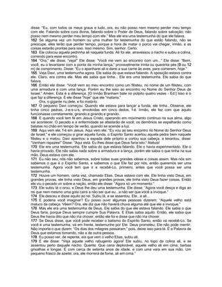 disse: “Eu, com todos os meus graus e tudo, ora, eu não posso nem mesmo perder meu tempo
com ele. Falando sobre cura divina, falando sobre o Poder de Deus, falando sobre salvação; não
posso nem mesmo perder meu tempo com ele.” Mas ele era uma testemunha do que ele falava.
162 Se alguma vez um homem ou uma mulher for testemunha do que estão falando, não se
preocupe, eles terão que perder tempo, porque a hora de matar o porco vai chegar, irmão, e as
coisas estarão prontas para isso. Isso mesmo. Sim, senhor. Certo.
163 Ele colocou aquela pedrinha ali naquela funda. Ali foi ele, atravessou o riacho e subiu a colina,
correndo para esse encontro.
164 “Ora,” ele disse, “veja!” Ele disse: “Você me vem ao encontro com um...” Ele disse: “Bem,
você, eu o levantarei com a ponta da minha lança,” provavelmente trinta ou quarenta pés [9 ou 12
m] de comprimento. Disse: “Eu o apanharei ali e darei a sua carne às aves, para comerem, hoje.”
165 Veja Davi, uma testemunha agora. Ele sabia do que estava falando. A oposição estava contra
ele. Claro, era contra ele. Mas ele sabia que tinha... Ele era uma testemunha. Ele sabia do que
falava.
166 Então ele disse: “Você vem ao meu encontro como um filisteu, no nome de um filisteu, com
uma armadura e com uma lança. Porém eu lhe saio ao encontro no Nome do Senhor Deus de
Israel.” Amém. Esta é a diferença. [O Irmão Branham bate no púlpito quatro vezes - Ed.] Isso é o
que faz a diferença. E ele disse “hoje” que ele “mataria.”
       Ora, o gigante riu dele, e foi matá-lo.
167 O pequeno Davi começou. Quando ele estava para lançar a funda, ele tinha...Observe, ele
tinha cinco pedras, J-e-s-u-s, envolvidas em cinco dedos, f-é. Irmão, ele fez com que aquilo
funcionasse corretamente, girando e girando e girando.
168 E quando você tem fé em Jesus Cristo, operando em movimento contínuo na sua alma, algo
vai acontecer. O pecado e a enfermidade se afastarão de você; os demônios se espalharão como
batatas no chão em tempo de verão, quando se acende a luz.
169 Aqui vem ele, f-é em Jesus. Aqui vem ele: “Eu vou ao seu encontro no Nome do Senhor Deus
de Israel,” e ele começou a girar aquela funda, o Espírito Santo acertou aquela pedra bem naquele
filisteu e o matou. Davi apanhou a espada dele próprio e cortou sua cabeça, a levantou, disse:
“Venham rapazes!” Disse: “Aqui está. Eu lhes disse que Deus faria isto.” Aleluia!
170 Ele era uma testemunha. Ele sabia do que estava falando. Ele o havia experimentado. Ele o
havia provado. Ele não sabia nada sobre a armadura e a lança, porém ele sabia o que tinha na sua
mão. Deus estava com ele.
171 Eu não seu, nós não sabemos, sobre todas suas grandes idéias e coisas assim. Mas nós sim
sabemos o que é o Espírito Santo, e sabemos o que Ele faz por nós, então queremos ser uma
testemunha. Agora você tem que ir e recebê-Lo, primeiro, antes que você possa ser uma
testemunha.
172 Houve um homem, certa vez, chamado Elias. Deus estava com ele. Ele tinha visto Deus, em
grandes provas, ele tinha visto Deus, em grandes provas, ele tinha visto Deus fazer coisas. Então
ele viu o pecado vir sobre a nação, então ele disse: “Agora só um momento.”
173 Ele subiu lá o orou, e Deus lhe deu uma testemunha. Ele disse: “Agora você desça e diga ao
rei que nem mesmo uma gota cairá a não ser que eu...a não ser que você a invoque.”
174 Ele desceu e disse aquilo ao rei. Subiu lá, e se assentou. Ele...e ali...
175 E poderia você imaginar? Eu posso ouvir algumas pessoas dizerem: “Aquele velho está
maluco da cabeça. Vêem? Ora, ele diz que não haverá chuva alguma até que ele a invoque.”
176 Mas ele era uma testemunha de Deus. Ele sabia do que ele estava falando. Ele sabia o que
Deus faria, porque Deus sempre cumpre Sua Palavra. E Elias sabia aquilo. Então, ele sabia que
Deus lhe havia dito que não iria chover, então ele foi e disse que não iria chover.
177 Se Deus disse, que você pode receber o batismo do Espírito Santo, então vá recebê-Lo. Se
você é uma testemunha, vá em frente, testemunhe por Ele. Deus prometeu; Ele não pode mentir.
Não importa o que dizem: “Os dias dos milagres passaram,” pois, deixe isso para lá. É a Palavra de
Deus que estamos tomando, não a de outra pessoa.
178 Eu posso ver, de repente, eis que vem o velho Elias, subiu ali.
179 E ele disse: “Veja aquele velho rabugento agora! Ele subiu, no topo da colina ali, e se
assentou perto daquele riacho: Querite. Que cena deplorável, aquele velho ali em cima; barbas
grisalhas e longas. E com cerca de setenta anos de idade, e com uma vara em sua mão. Um
pequeno frasco de azeite; ora, ele morrerá de fome, ali em cima.”
 