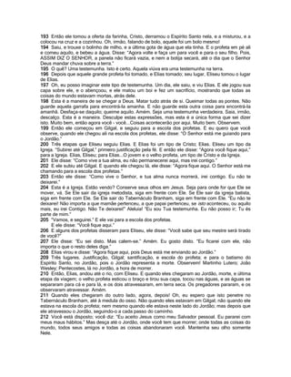 193 Então ele tomou a oferta da farinha, Cristo, derramou o Espírito Santo nela, e a misturou, e a
colocou na cruz e a cozinhou. Oh, irmão, falando de bolo, aquele foi um bolo mesmo!
194 Saiu, e trouxe o bolinho de milho, e a última gota de água que ela tinha. E o profeta em pé ali
e comeu aquilo, e bebeu a água. Disse: “Agora volte e faça um para você e para o seu filho. Pois,
ASSIM DIZ O SENHOR, a panela não ficará vazia, e nem a botija secará, até o dia que o Senhor
Deus mandar chuva sobre a terra.”
195 O quê? Uma testemunha. Isto é certo. Aquela viúva era uma testemunha na terra.
196 Depois que aquele grande profeta foi tomado, e Elias tomado; seu lugar, Eliseu tomou o lugar
de Elias.
197 Oh, eu posso imaginar este tipo de testemunha. Um dia, ele saiu, e viu Elias. E ele jogou sua
capa sobre ele, e o abençoou, e ele matou um boi e fez um sacrifício, mostrando que todas as
coisas do mundo estavam mortas, atrás dele.
198 Esta é a maneira de se chegar a Deus. Matar tudo atrás de si. Queimar todas as pontes. Não
guarde aquela garrafa para encontrá-la amanha. E não guarde esta outra coisa para encontrá-la
amanhã. Desfaça-se daquilo; queime aquilo. Amém. Seja uma testemunha verdadeira. Saia, irmão,
descalço. Esta é a maneira. Desculpe estas expressões, mas esta é a única forma que sei dizer
isto. Muito bem, então agora você - você...Coisas acontecerão por aqui. Muito bem. Observem.
199 Então ele começou em Gilgal, e seguiu para a escola dos profetas. E eu quero que você
observe, quando ele chegou ali na escola dos profetas, ele disse: “O Senhor está me guiando para
o Jordão.”
200 Três etapas que Eliseu seguiu Elias. E Elias foi um tipo de Cristo; Elias. Eliseu um tipo da
Igreja. “Subirei até Gilgal,” primeiro justificação pela fé. E então ele disse: “Agora você fique aqui,”
para a Igreja. Elias, Eliseu; para Elias...O jovem e o velho profeta, um tipo de Cristo e da Igreja.
201 Ele disse: “Como vive a tua alma, eu não permanecerei aqui, mas irei contigo.”
202 E ele subiu até Gilgal. E quando ele chegou lá, ele disse: “Agora fique aqui. O Senhor está me
chamando para a escola dos profetas.”
203 Então ele disse: “Como vive o Senhor, e tua alma nunca morrerá, irei contigo. Eu não te
deixarei.”
204 Esta é a Igreja. Estão vendo? Conserve seus olhos em Jesus. Seja para onde for que Ele se
mover, vá. Se Ele sair da igreja metodista, siga em frente com Ele. Se Ele sair da igreja batista,
siga em frente com Ele. Se Ele sair do Tabernáculo Branham, siga em frente com Ele. “Eu não te
deixarei! Não importa a que mamãe pertenceu, a que papai pertenceu, se isto aconteceu, ou aquilo
mais, eu irei Contigo. Não Te deixarei!” Aleluia! “Eu sou Tua testemunha. Eu não posso ir; Tu és
parte de mim.”
205 “Vamos, e seguirei.” E ele vai para a escola dos profetas.
      E ele disse: “Você fique aqui.”
206 E alguns dos profetas disseram para Eliseu, ele disse: “Você sabe que seu mestre será tirado
de você?”
207 Ele disse: “Eu sei disto. Mas calem-se.” Amém. Eu gosto disto. “Eu ficarei com ele, não
importa o que o resto deles diga.”
208 Elias virou e disse: “Agora fique aqui, pois Deus está me enviando ao Jordão.”
209 Três lugares. Justificação, Gilgal; santificação, e escola do profeta; e para o batismo do
Espírito Santo, no Jordão, pois o Jordão representa a morte. Observem! Martinho Lutero; João
Wesley; Pentecostes, lá no Jordão, a hora de morrer.
210 Então, Elias, andou até o rio, com Eliseu. E quando eles chegaram ao Jordão, morte, e última
etapa da viagem; o velho profeta esticou o braço e tirou sua capa, tocou nas águas, e as águas se
separaram para cá e para lá, e os dois atravessaram, em terra seca. Os pregadores pararam, e os
observaram atravessar. Amém.
211 Quando eles chegaram do outro lado, agora, depois! Oh, eu espero que isto penetre no
Tabernáculo Branham, até à medula do osso. Não quando eles estavam em Gilgal; não quando ele
estava na escola do profeta; nem mesmo quando ele estava neste lado do Jordão; mas depois que
ele atravessou o Jordão, seguindo-o a cada passo do caminho.
212 Você está disposto; você diz: “Eu aceito Jesus como meu Salvador pessoal. Eu pararei com
meus maus hábitos.” Mas desça até o Jordão, onde você tem que morrer; onde todas as coisas do
mundo, todos seus amigos e todas as coisas abandonaram você. Mantenha seu olho somente
Nele.
 