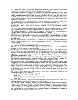 213 E então? Ele disse: “Eu irei contigo, diretamente através do Jordão.” Amém. Eu gosto disto.
Por quê? “Eu serei uma testemunha disto,” e ele passou pelo Jordão.
214 Observe. Aqui está. Eu quero que você entenda isto. Depois que atravessou o Jordão, então
ele disse: “O que queres que eu faça por ti?” É isto que Cristo quer saber da igreja, nesta noite.
“Depois que você se separou das coisas do mundo, depois que você se tornou uma nova criatura
em Cristo Jesus, depois de você ter nascido novamente, estar cheio do Espírito Santo, atravessar o
Jordão, todas as coisas do mundo morrerem, para trás de você; agora veja o que Eu posso fazer
por você.” Eu gosto disto.
215 Ele disse: “Que uma porção dobrada do teu Espírito venha sobre mim.” Aquele pregador sabia
do que estava falando. “Um porção dobrada, porque eu quero testemunhar tanto mais.”
216 Ele disse: “Dura coisa me pediste. Mas se me vires quando eu partir, assim será. O que
pedistes terás.” Agora, irmão, fala de pregador observar o outro; ele realmente o estava
observando!
217 É isto que a Igreja devia estar fazendo nesta noite, para uma porção dobrada do Espírito
Santo, é observar a Cristo, observando o Espírito Santo, da forma que Ele Se move. Observe.
218 Ele disse: “Dura coisa me pediste”. Mas ele não podia manter um olho no mundo e o outro em
Elias. Ele teve que colocar os dois olhos diretamente em Elias, e segui-lo.
219 O problema é, esta noite que, temos muitas pessoas cristãs, professando que são cristãs, tem
um olho no mundo e o outro na cruz. Você cairá, tão certo quanto o mundo. Que seus olhos sejam
um só, que seu coração seja um só, que seus pensamentos sejam um só. Amém. Irmão, isto irrita,
dói, mas é bom.
220 Nós, quando crianças, costumávamos ter que tomar óleo de rícino, o tempo todo. Minha mãe,
lá atrás, ela costumava me dar óleo de rícino, e eu segurava meu nariz e me dava ânsia. Ela dizia:
“Querido, se isto...”
      Eu dizia: “Esta coisa me deixa tão enjoado!”
221 Ela dizia: “Se isto não deixar você enjoado, não fará bem algum”.
222 Então, talvez, aí esteja. Talvez, o Evangelho, pode Ele ser aplicado do mesmo modo? Se Ele
não agitar você todo, Ele não lhe fará bem algum.
223 Mantenha seus olhos em Cristo. Siga em frente. Não importa o que o mundo diga. Siga em
frente. “Aqueles que são filhos de Deus são dirigidos pelo Espírito de Deus”. Está correto?
“Portanto agora nenhuma condenação há para os que estão em Cristo Jesus, que não andam
segundo a carne, ou as coisas do mundo, mas segundo o Espírito”. Nenhuma condenação;
seguindo em frente. Observe agora.
224 E quando ele estava sendo levado, após algum tempo uma carruagem de Fogo desceu,
apanhou Elias, e ele entrou nela. E enquanto subia, ele tirou o seu manto, assim, e o jogou para
trás, e ele caiu no chão, quando os cavalos de... e a carruagem de Fogo o levavam.
225 Oh, eu quero que você entenda isto agora. Que lindo tipo! Eliseu, o jovem profeta então,
aquele que foi sua testemunha, de todo o poder do que ele tinha feito. Todas as coisas que Elias
fez, Eliseu foi sua testemunha. Então ele apanhou a mesma capa, e a colocou sobre seus próprios
ombros, começou a andar em direção ao Jordão; um lindo, perfeito tipo. Desceu até o Jordão, tirou
a capa, a segurou em suas mãos e tocou na água. Disse: “Onde está o Deus de Elias?” E as águas
se separaram, de um lado para o outro. Um tipo da Igreja seguindo a Jesus, vendo Seu poder,
vendo Seus milagres.
226 E Ele, um dia, foi questionado. Alguns disseram, deixe... Certa mulher disse: “Deixa meu filho
assentar À direita, e o outro à esquerda”.
      Ele disse: “Podes beber na taça que eu bebo?”
      Disse: “Sim”.
      “Podes ser batizada com o batismo que fui batizado?”
      Disse: “Sim”.
227 Disse: “Na verdade tu o farás; mas a mão direita e a esquerda, não é para Mim...” Em outras
palavras: “O mesmo batismo que Eu tenho, você o terá, também”.
228 E quando a Igreja O observava, quando Ele foi para o Pentecoste... Ele subiu até o cenáculo e
ceiou. Foi ao Calvário, foi crucificado. E então quando a Igreja, chamada fora, O observou, quando
Ele seguiu na Sua ascensão, subindo. Ele disse: “Agora vos enviarei a todas as partes do mundo,
para serem testemunhas de Mim”. Mas antes de irem, esperem na cidade de Jerusalém; porque,
esta mesma capa do Espírito Santo que está sobre Mim, descerá sobre vocês. Eu A enviarei de
volta. [O Irmão Branham bate no púlpito três vezes - Ed.]
 