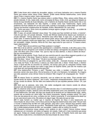 229 E eles foram até à cidade de Jerusalém, aleluia, e ali foram batizados com o mesmo Espírito
Santo que estava sobre Jesus Cristo. Aleluia! “Então sereis Minhas testemunhas, como sendo
Jesus Cristo o mesmo ontem, hoje e eternamente”.
230 E o mesmo Espírito Santo que estava sobre o profeta Eliseu, Elias, estava sobre Eliseu em
porção dobrada. E nós, nesta noite, como uma igreja de Deus, irmão, irmã, que alega ter beijado as
beiras da taça bendita de Suas bênçãos, com o batismo do Espírito Santo caindo sobre nós e nos
envolvendo, nos batizando em Seu Espírito, e saindo como Sua Testemunha. Agora como
podemos nós ficar calados em um dia como este, quando a corrupção e coisas estão por todo lado!
Vamos nos levantar e testemunhar da Verdade. Amém. Maravilhoso! Oh, que coisa!
231 Tenho que parar. Sinto como se pudesse começar agora e pregar, eu creio. Eu - eu acabei de
começar a me sentir bem.
232 A capa, em porção dobrada! Jesus disse: “As coisas que faço também as fareis, e maiores”,
mais do que isto, em porção dobrada. “Vocês são Minhas testemunhas depois que receberam a
porção dobrada”. Vamos observa-Lo. Mantenha seus olhos Nele. A capa caiu. A capa está aqui,
nesta noite. O mesmo Espírito Santo que estava sobre Jesus Cristo está nesta igreja, nesta noite,
para cobrir qualquer crente que esteja aqui, com Poder do Alto. Então você será Sua testemunha,
em Jerusalém, Judéia, Samaria, África do Sul, Ásia, seja onde for que você vá. “O mesmo ontem,
hoje e eternamente”.
     “Ficai!” Não é de se admirar que Filipe pudesse ir e pregar!
233 Não é de se admirar, quando eles apedrejaram o coitadinho, Estevão, e ele olhou para o Céu;
os torrões de terra atingindo-o em ambos os lados da cabeça, esmagando seu pequeno cérebro no
chão. Ele olhou para cima e disse: “Eis, que eu vejo os céus abertos, e Jesus à destra de Deus”.
Ele era uma testemunha.
234 Não é de se admirar, Paulo, Saulo em seu caminho para lá, seus olhos cegaram quando a Luz
caiu diante dele. E Ele disse: “Quem é, Senhor, a quem eu - a quem eu persigo?”
235 Ele disse: “Jesus”. E Ele disse: “Vá até à rua chamada Direita”.
236 E Ele tinha um pregador lá, que tinha visões, então ele... chamado Ananias. E Ananias teve
uma visão de Paulo. E ele entrou e colocou as mãos sobre ele, e disse: “Irmão Saulo, o Senhor
Jesus o Qual saiu-lhe ao encontro no caminho, me enviou para que eu colocasse minhas mãos
sobre você, para que receba sua visão e seja cheio do Espírito Santo, pois Ele me mostrou que
você deve ser uma grande testemunha para Ele”.
237 Uma testemunha! Primeiro o que? “Receber sua visão, e receber o Espírito Santo”. As
escamas caíram dos seus olhos. Ele se levantou e foi até o rio Damasco, foi batizado. Eu imagino
que eles passaram umas ótimas horas lá embaixo! Não imagina? [A congregação diz: “Amém” -
Ed.]
238 Ali estava Saulo no caminho, descendo, com as ordens em seu bolso: “Para prender todo
aquele bando de santos roladores”, isto é certo, “respirando ameaçadoramente”. Deus o derrubou
do seu cavalo da altivez. Ele fez dele uma testemunha do que aquelas pessoas tinham. Oh, que
coisa!
239 Será que as pessoas, esta noite, não estão cavalgando este mesmo cavalo da altivez;
deveriam ser derrubadas e ser testemunhas.
240 Eu observei certa manhã, quando o orvalho caía dos céus. E você observe quando o sol sobe,
aquele pequeno orvalho, observe como ele brilha exatamente como uma estrelinha. O que é isso?
É uma testemunha. Ele sabe, tão logo que aquele sol se levanta em um determinado lugar, assim,
quando ele se levanta em certo lugar, ele subirá novamente. Aquela umidade subirá. Por que?
Uma vez ela estava lá em cima, e acabou de cair. Subirá novamente. É uma testemunha desta luz
do sol, para leva-lo para cima. Ele esteve em algum lugar. Ele sabe de que se trata.
241 E cada homem ou mulher que é nascido do Espírito de Deus é uma testemunha da
ressurreição de Jesus Cristo. Como Deus precisa de algumas testemunhas esta noite! “Ide por todo
o mundo e testemunhai de Mim em cada geração, para todo o povo. Sempre faça penetrar estas
poucas palavras lá no fundo de sua alma. “Recebereis Poder após isto, o Espírito Santo, virá sobre
vós, e então testemunhareis de Mim, em Jerusalém, Judéia e até os confins do mundo”.
242 Enquanto inclinamos nossa cabeça; irmã, poderia vir até o órgão? Vamos inclinar nossas
cabeças por um momento, em todos os lugares, em oração. Cada um o mais reverente que possa
ser agora. Esteja em oração enquanto o apelo ao altar é feito. O Espírito Santo está aqui cada
noite, dando unção divina, uma testemunha da ressurreição de Jesus Cristo.
 