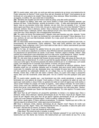 243 Eu queria saber, esta noite, se você que está aqui gostaria de se tornar uma testemunha do
Poder ressurreto do Senhor? Você nunca ficou até ser revestido de Poder? Você gostaria de ser
lembrado em uma palavra de oração? Deus abençoe. Deus abençoe. Mãos levantadas, em todos
os lugares, no edifico. Oh, que coisa! Isto é maravilhoso.
244 “Benditos são aqueles que tem fome e sede de justiça, pois eles serão saciados”.
245 Há alguém no edifício, esta noite, que nunca aceitou a Cristo como Salvador pessoal, que
gostaria de dizer: “Irmão Branham, através de levantar a mão... O altar está abarrotado de gente
agora, mas eu vou levantar minha mão, dizendo, ore por mim. Sou um pecador. E eu - eu aqui
quero agora que Deus veja a minha mão, de que eu quero aceita-Lo como meu Salvador”? Deus a
abençoe, senhora. Deus o abençoe, senhor. Deus a abençoe, senhora. Deus abençoe. Alguém À
minha direita? Deus o abençoe, senhor. Deus abençoe ali em cima. Isto é ótimo. Alguns, aqui está
outro bem aqui. Deus abençoe. Isto é simplesmente maravilhoso.
246 “Eu quero me tornar Sua testemunha”? Alguém mais quer levantar sua mão, dizendo: “Irmão
Branham, ore por mim. Eu quero ser lembrado em uma palavra de oração”? Deus abençoe. Eu a
vejo, senhora, ali com sua mão levantada, também. Eu o vejo, jovem ali na ponta. Eu o vejo com
sua mão levantada.
247 As mãos estão sendo levantadas, em todos os lugares nesta pequena audiência esta noite, no
encerramento do reavivamento. Como sabemos... Aqui está outra senhora com suas mãos
levantadas. Deus a abençoe, irmã. Como você sabe se este não é o último reavivamento que este
pequeno Tabernáculo Branham terá?
248 Eu fui hoje, ali naquela fria, gelada forma de uma jovem mulher com seus vinte e poucos
anos. Eu a levei para a sepultura e a enterrei. Seus filhinhos estavam assentados ali ao lado do pai.
Os pequeninos se aproximaram do caixão. O pai disse: “Venham, digam à mamãe: „Adeus‟”. Eles
subiram ali e balançaram suas mãozinhas para sua mãe morta, morta deitada ali, “Adeus, mamãe”.
Seus olhinhos castanhos cobertos de lágrimas, e escondiam suas faces com suas mãos.
249 Oh, não seria triste se aquela mãe tivesse ido para sempre? Mas, pela graça de Deus ela era
convertida aqui no tabernáculo. E a noite na qual ela fez aquela decisão, e veio à frente, é a única
coisa que conta agora. Na semana passada ela estava andando por aí, na cidade aqui, com saúde
e forte, com intenção de vir à reunião; ficou doente, e morreu, em pouco tempo.
250 Dois amigos meus, ambos trabalhavam para uma companhia de serviços públicos, foram
atingidos ontem em um acidente, deitados aqui no hospital, está para morrer neste momento, a
moça está. Eu trabalhei com ela, dezessete anos; seu coração foi parar bem do outro lado nela.
Um dos operários da subestação deitado ali, um colega meu; eu me assentei num tronco, na
floresta, muitos dias, e falei com ele sobre o Senhor Jesus. Eu quero vê-lo daqui a pouquinho
agora, falar com ele novamente, antes dele partir. Ver se o Senhor nos dirá qualquer coisa para
ele.
251 Eu queria saber, aqueles que - que levantaram sua mão, sendo pecadores, e querem ser
lembrados em uma palavra de oração. Você aceitou a Cristo; eu gostaria de saber se você crê
agora que você aceitou a Jesus Cristo; eu gostaria de saber se você crê agora que você aceitou a
Jesus Cristo? Esteja em oração; em todos os lugares... cada cabeça inclinada. Se você aceita a
Jesus Cristo como seu Salvador pessoal, e crê que Ele o salvou do pecado, e neste momento
queira ficar de pé, como testemunha. Qualquer pessoa que levantou sua mão pode dizer: “Senhor,
eu sei que Tu prometeste que „Quem crer não será condenado.‟ Eu creio agora e Te aceito como
meu Salvador.”
252 Quer ficar de pé? Estamos um pouquinho apertados no tempo e no espaço aqui. Deus o
abençoe, irmão. Deus abençoe. Apenas permaneçam de pé. Por favor, fique de pé. Alguém mais
ficará de pé? Alguém mais quer ficar de pé agora? Apenas permaneçam de pé, por gentileza.
Todos com suas cabeças inclinadas agora. Todos no edifício, esteja em oração.
253 Senhor, ajuda agora. Ó Deus, perdoa os pecadores. Tu disseste: “Aquele que vem a Mim, de
maneira alguma os lançarei fora”, estes agora que se levantaram.
254 Deus o abençoe, irmão. Apenas permaneça de pé. Alguém mais? Alguns de vocês que
levantaram sua mão, digam: “Deus, tem misericórdia de mim, um pecador, e salva-me pelo amor
de Cristo”. Ele fará isso aí mesmo, aí mesmo. Filipe disse...
      “Aqui está a água. O que nos impede de sermos batizados?”
      Filipe disse: “Se creres de todo o coração, tu podes”.
255 Quer você aceita-Lo neste momento como seu Salvador pessoal? E se você ficar de pé e
testemunhar por Ele diante dos homens, Ele testemunhará por você diante de seu Pai, e dos
 