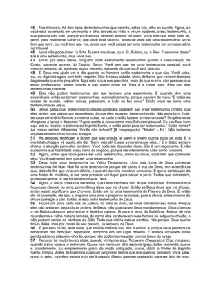 45 Nos tribunais, há dois tipos de testemunhas que valerão, estas são, olho ou ouvido. Agora, se
você está assentado em um recinto e olha através do vidro e vê um acidente, o seu testemunho, a
sua palavra não vale, porque você estava olhando através do vidro. Você tem que estar bem ali,
perto, para realmente saber do que você está falando, antes de você ser uma testemunha. Você
tem que ouvir, ou você tem que ver, antes que você possa ser uma testemunha em um caso sério
no tribunal.
46 Você não pode dizer: “A Srta. Fulana me disse, ou o Sr. Fulano, ou o Rev. Fulano me disse.”
Ele é uma testemunha, mas você não.
47 Então por essa razão, ninguém pode exatamente testemunhar quanto à ressurreição de
Cristo, somente através do Espírito Santo. Você tem que ser uma testemunha pessoal, você
mesmo; estando ali, sabendo algo a respeito, sabendo do que você está falando.
48 E Deus nos ajude ver o dia quando os homens serão exatamente o que são. Você sabe,
eu...eu digo isto agora com todo respeito. Não é nossa cidade, cheia de bares que vendem bebidas
ilegalmente que nos prejudica. Aqui está o que nos prejudica, mais do que nunca, são pessoas que
estão professando serem cristãs e não vivem como tal. Esta é a coisa, veja. Eles não são
testemunhas corretas.
49 Elas não podem testemunhar até que tenham uma experiência. E quando têm uma
experiência, então se tornam testemunhas, automaticamente, porque nascem de novo. “E todas as
coisas do mundo, velhas coisas, passaram, e tudo se fez novo.” Então você se torna uma
testemunha de Jesus.
50 Jesus sabia que, antes mesmo destes apóstolos poderem sair e ser testemunha correta, que
eles teriam que passar por experiência do que eles estavam testemunhando. Não seria bom, hoje,
se cada seminário fizesse a mesma coisa, se cada cristão fizesse a mesma coisa? Simplesmente
chegasse à igreja e dissesse: “Agora aceito a Jesus como meu Salvador pessoal. Eu vou ficar bem
aqui até eu receber o batismo do Espírito Santo, e então sairei para ser testemunha.” Estão vendo?
As coisas seriam diferentes. Vocês não acham? [A congregação: “Amém” - Ed.] Não teríamos
aqueles testemunhos frouxos e vagos.
51 As pessoas testificam e dizem que são cristãs, e saem e vivem outros tipos de vida. E o
incrédulo chega e vê aquilo, ele diz: “Bem, veja ali! É esta a maneira que eles...” E o diabo sempre
chama a atenção para eles também. Você pode até depender disso. Ele é um negociante. E não
subestime sua habilidade e seu ramo de negócio, porque ele inteiramente sabe como funciona.
52 Agora, antes que você possa ser uma testemunha, como eu disse, você tem que conhecer
algo. Você realmente tem que ser uma testemunha.
53 Deus tinha uma testemunha no Velho Testamento. Uma das...Uma de Suas primeiras
testemunhas foi Noé. Noé foi uma testemunha porque ele ouviu à voz de Deus, em advertência
que, dizendo-lhe que viria um dilúvio, e que ele deveria construir uma arca. E que a construção da
arca fosse de imediato, e era para preparar um lugar para salvar o povo. Todos que entrassem,
pudessem entrar. E ele foi testemunha de Deus.
54 Agora, a única coisa que ele sabia, que Deus lhe havia dito, é que iria chover. Embora nunca
houvesse chovido na terra, porém Deus disse que iria chover. Então se Deus disse que iria chover,
então aquilo significava que choveria. Então ele foi uma testemunha da Palavra de Deus. E então
ele foi chamado, ele saiu a preparar uma arca e preparou as coisas, para a chuva, antes mesmo da
chuva começar a cair. Então, aí está outra testemunha de Deus.
55 Houve um povo certa vez, os judeus; da tribo de Judá, de onde obtiveram seu nome. Porque
eles não andaram segundo as ordens de Deus, não guardaram Seus mandamentos, Deus chamou
o rei Nabucodonozor para entrar e levá-los cativos, lá para a terra da Babilônia. Muitos de nós
recordamos a velha história famosa, de como eles penduravam suas harpas no salgueiro-chorão, e
não podiam cantar os cânticos de Sião. Toda sua vitória estava perdida, não porque Deus queria
tirá-la deles, mas por causa de seu pecado, os separou de Deus.
56 É por esta razão, esta noite, que muitos cristãos não têm a vitória, é porque seus pecados os
separaram das bênçãos; separados, sozinhos em um lugar deserto. E nossos corações estão
pendurados no salgueiro-chorão, porque não podemos regozijar com os hinos da igreja.
57 Recordo há muito tempo atrás, quando vínhamos aqui. Tocavam Chegando à Cruz, no piano,
quando o sino tocava, e entravam. Quase não havia um olho seco na igreja, todos chorando, suave
e brandamente. Eu simplesmente gosto do modo antiquado; suave, dócil, o Poder do Espírito
Santo, rompia. Antes de fazermos qualquer progresso temos que nos quebrar, primeiro. Você sabe,
como o oleiro, o profeta estava indo até à casa do Oleiro, para ser quebrado, para ser feito de novo.
 