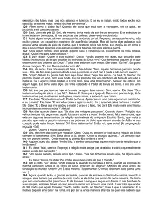 exércitos não lutem, mas que nós saiamos e lutemos. E se eu o matar, então todos vocês nos
servirão; se ele me matar, então nós lhes serviremos”.
129 Vêem como o diabo faz? Quando ele acha que está com a vantagem, ele se gaba, se
jactância e se comporta assim.
130 Saul, com sete pés [2,13m], ele mesmo, tinha medo de sair-lhe ao encontro. E os exércitos de
Israel estavam derrotados, lá nas encostas das colinas, observando o outro lado.
131 Após algum tempo, ali vem um rapazinho, andando por ali. Pequeno, um rapazinho ruivo; não
muito grande; um rapazinho magrinho, de aparência delgada. Mas ali havia algo pulsando sob
aquela velha jaqueta de pele de ovelha, que o restante deles não tinha. Ele chegou ali em cima e
deu a seus irmãos algumas uvas passas e estava falando com eles sobre a guerra.
132 Após algum tempo, este grande gigante saiu e vangloriou-se, exatamente na hora errada,
disse: “Quem virá para lutar conosco?”
133 E Davi disse: “Quem é este sujeito?” Disse: “Vocês querem me dizer, que deixarão este
filisteu incircunciso ali de pé desafiar os exércitos do Deus vivo? Que tenhamos alguém ali e que
testemunhe dos poderes de Deus!” Todos eles estavam com medo. Ele disse: “Eu irei”. Eu gosto
dessa coragem. “Eu irei. Deixe-me lutar com ele”.
134 Ora, ele subiu. Eles o levaram até Saul, e Saul disse: “Bem, aquele homem é guerreiro desde
sua... Ora, ele tem sido guerreiro desde a sua juventude, e você não é nada a não ser um jovem”.
135 “Veja!” Aleluia! Eu gosto disto bem aqui. Davi disse: “Veja, teu servo...” a Saul. “O Senhor me
permitiu matar um urso, com esta funda. Ele me permitiu tirar um cabritinho da boca de um leão e
mata-lo. Eu o agarrei pelas barbas e o tirei dele. Sou uma testemunha”. Aleluia! Ele estava em
algum lugar. Ele tinha visto algo. Ele tinha colocado o Poder de Deus ao teste, e ele era uma
testemunha.
136 Isto é o que precisamos hoje, é de mais coragem. Isso mesmo. Sim, senhor. Ele disse: “Sou
testemunha daquilo sobre o que falo”. Aleluia! É disto que a Igreja do Deus vivo precisa hoje, é de
testemunhas que já estiveram em lugares, viram coisas, e sabem do que falam.
137 Ele disse: “Sou testemunha do Poder de Deus. Apareceu um urso para agarrar um cabritinho,
e eu o matei”. Ele disse: “E um leão correu e agarrou outro. Eu o apanhei pelas barbas e o matei”.
Ele disse: “É o Deus que me ajudou a matar o urso e o leão, não dará Ele muito mais este filisteu
incircunciso nas minhas mãos?” Aleluia!
138 Nos dias quando dizem que: “Os dias dos milagres passaram”. Quando dizem: “Religião dos
velhos tempos não pega mais; aquilo foi para o vovô e a vovó”. Irmão, estou feliz, nesta noite, que
existam algumas testemunhas da religião azul-celeste do antiquado Espírito Santo, que mata o
pecado, que mata a própria natureza e os poderes do diabo que vieram através de Adão, e seu
coração pode estar limpo. Aleluia! Oh! Uma testemunha! Então, oh, que coisa! [A congregação
regozija - Ed.]
       Dizem: “O povo é muito barulhento”.
139 Ora, eles têm algo com que regozijar. Claro. Ouça, eu provarei a você que a religião da Bíblia
sempre foi barulhenta. Sim. Deus disse a Jó, disse: “Onde tu estavas quando...” Jó pensava que
era um grande homem. “Onde estavas tu quando Eu fundava a terra?”
140 Alguém, outro dia, disse: “Irmão Billy, o senhor ainda prega aquele novo tipo de religião que o
irmão tem?”
141 Eu disse: “Não, senhor. Eu prego a religião mais antiga que já existiu, e a única que realmente
existe, e nela tem salvação.”
142 “Um pouco daquilo, aquele novo tipo,” disse, “nós não tínhamos aquilo aqui, há alguns anos
atrás.”
       Eu disse: “Deixe-me dizer-lhe, irmão, ela é mais velha do que o mundo.”
143 Isto é certo. “Jó,” disse, “onde estavas tu quando Eu fundava a terra, quando as estrelas da
manhã cantavam juntas e os filhos de Deus gritavam de alegria?” Milhões de anos antes da
fundação do mundo! Amém! Oh! É isso mesmo. Testemunha! [O Irmão Branham bate palma uma
vez.]
144 Agora, quando Arão, o grande sacerdote, quando ele entrava no Santo dos santos, levando o
sangue, eles tinham que vesti-lo de certo modo, e ele tinha que andar de certa maneira. Ele tinha
que ser uma testemunha para Deus. E ele tomava o sangue e seguia em frente. E nas bainhas de
suas roupas, embaixo, havia um sino em uma romã; um sino em uma romã. E ele tinha que andar
de tal modo que aquilo tocasse: “Santo, santo, santo, ao Senhor.” Isso é que é santidade! E o
motivo daquele sino bater na romã, era por ser a única maneira através da qual eles sabiam que
 