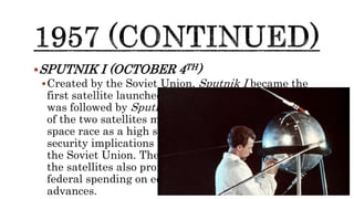 SPUTNIK I (OCTOBER 4TH)
Created by the Soviet Union, Sputnik I became the
first satellite launched into space in October 1957. It
was followed by Sputnik II a month later. The launch
of the two satellites marked the beginning of the
space race as a high stakes competition with national
security implications between the United States and
the Soviet Union. The Soviets’ success in launching
the satellites also prompted the US to increase
federal spending on education and technology
advances.
 