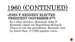 JOHN F. KENNEDY ELECTED
PRESIDENT (NOVEMBER 8TH)
In a close election, Democrat John F.
Kennedy edged out Republican Richard
Nixon to win the presidency. Kennedy won
by fewer than 117,000 popular votes.
 