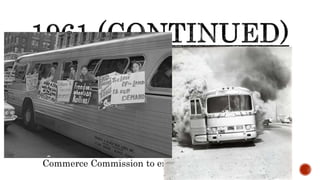 START OF FREEDOM RIDES (MAY 4TH)
It was the rise of the risistance!
African Americans and white activists left DC for New
Orleans to test the ban on segregation in interstate bus
travel
They were attacked several times in the south
Eventually the National Guard was called in to protect
the riders
Pres. Kennedy stepped in and petitioned the Interstate
Commerce Commission to enforce the law
 
